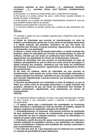 necessário submeter os seus resultados __5__ elaboração filosófico-
conceitual, __6__ preceitos éticos, para torná-los verdadeiramente
humanos.
a) As lacunas 1 e 2 devem ser preenchidas com a, artigo feminino singular.
b) Na lacuna 3 é correto colocar há, pois o verbo haver, quando utilizado no
sentido de existir, é impessoal.
c) Duas opções, a e à, podem ser utilizadas indistintamente na lacuna 4, uma vez
que conferem sentido idêntico ao período.
d) Estaria correto preencher a lacuna 5 com à.
e) A estrutura sintática do período admite que a lacuna 6 seja preenchida com
aos.
TEXTOS.

77. Assinale a opção em que a redação sugerida para o fragmento está correta,
coesa e coerente.
a) Diante da velocidade que ocorrem às transformações no setor de
software, principalmente quanto aos curtos ciclos de tecnologia observados
e à rápida evolução dos produtos, entende-se de que não basta um
profissional bem formado. É preciso promover, regularmente, em termos de
conhecimentos, sua atualização.
b) Quanto a curtos ciclos de tecnologia observados e a rápida evolução dos
produtos, diante da velocidade que ocorrem as transformações no setor de
software, entende que não basta um profissional bem formado. Promover,
regularmente, sua atualização em termos de conhecimentos, é preciso.
c) Diante da velocidade com que ocorrem as transformações no setor de
software, principalmente no que se refere aos curtos ciclos de tecnologia e à
rápida evolução dos produtos, entende-se que não basta um profissional
bem formado. É preciso promover, regularmente, sua atualização em termos
de conhecimentos.
d) No setor de software, diante da velocidade em que ocorrem as
transformações, tanto quanto aos curtos ciclos de tecnologia observados e
a rápida evolução dos produtos, entendem-se que não basta um profissional
bem formado. Regularmente, é preciso promover sua atualização em termos
de conhecimento.
e) Ocorrem transformações com velocidade no setor de software, no que se
refere aos curtos ciclos de tecnologia observados e a rápida evolução dos
produtos, entende-se de que não basta um profissional bem formado. É
preciso promoverem, regularmente, suas atualizações em termos de
conhecimentos.
TEXTOS.

78. Os fragmentos abaixo constituem um texto, mas estão desordenados. Numere
os itens quanto à sua ordenação coesa e coerente e assinale a opção
correspondente:
( ) O espaço aberto para a participação dos empregados na construção
dessa atmosfera é constituído por meio de reuniões de trabalho, adoção de
equipes, programas de sugestões e pesquisa de satisfação.
( ) Conseqüentemente, as empresas, tanto quanto promover tal atualização
de seus profissionais em termos de conhecimento, procuram estabelecer
uma atmosfera em que as relações pessoais, o acesso às informações e o
espírito de equipe sejam valorizados.
( ) Entretanto, a partir dos anos 80, quase meio século passado desde que o
controle estatístico de qualidade começou a ser implantado nas empresas,
vem-se consolidando o interesse pela qualidade dos serviços associados e
pelo comportamento humano.
( ) Por volta dos anos 30, o que importava para as empresas era a produção
e a redução da quantidade de peças defeituosas.
 