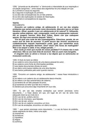 1258. ‘’privando-se de alimentos’’ e ‘’diminuindo a intensidade de sua respiração e
circulação sangüínea.’’; entre esses dois segmentos há uma relação em que:
A) o primeiro é causa do segundo;
B) o segundo é explicação do primeiro;
C) os dois são conseqüências de um fato anterior;
D) os dois são explicações do estado de hibernação;
E) o primeiro é conseqüência do segundo.

TEXTO.
DOCUMENTO.
    Encontro um caderno antigo, de adolescente. E, em vez das simples
anotações que seriam preciosas como documento, descubro que eu só fazia
literatura. Afinal, quando é que um adolescente já foi natural? E, folheando,
aquelas velhas páginas, vejo, compungido, como as comparações caducam.
Até as imagens morrem, dizia Braz Cubas. Quero crer que caduquem
apenas. Eis aqui uma amostra daquele ‘’diário’’.
   ‘’Era tal qual uma noite de tela cinematográfica. Silenciosa, parada, de um
suave azul de tinta de escrever. O perfil escuro das árvores recortava-se
cuidadosamente naquela imprimadura unida, igual, que estrelinhas azuis
picotavam. Os bangalôs dormiam. Uma? duas? três horas da madrugada?
Nem a lua sequer o sabia. A lua, relógio parado...’’
   Pois vocês já viram que mundo de coisas perdidas?! O cinema não é mais
silencioso. Não se usa mais tinta de escrever. Não se usam mais bangalôs.
   E ninguém mais se atreve a invocar a lua depois que os astronautas se
invocaram contra ela.

1259. O título do texto se refere:
A) ao caderno como documento de uma época pessoal do autor;
B) ao caderno como fonte de informações perdidas;
C) aos dados documentais oficiais do autor;
D) ao diário como textos inéditos de uma obra literária;
E) aos textos publicados pelo autor quando menino.

1260. ‘’Encontro um caderno antigo, de adolescente.’’; nessa frase introdutória o
autor:
A) se refere a um caderno de um adolescente desco-nhecido;
B) se refere a um tipo característico de caderno;
C) se lembra de um fato passado há anos;
D) já esclarece ao leitor que fala de si mesmo;
E) declara que procurava algo importante em sua vida.

1261. ‘’E, em vez das simples anotações que seriam preciosas como
documento...’’; a frase abaixo em que, em lugar de em vez de seria mais
adequado dizer-se ao invés de é:
A) Em vez de ler, preferiu dormir;
B) Em vez de churrasco, quis feijoada;
C) Em vez de sair, entrou;
D) Em vez de um caderno, encontrou um livro;
E) Em vez de anotações, encontrou um diário completo.

1262. ‘’...que seriam preciosas como documento...’’; o uso do futuro do pretérito,
nesse segmento do texto, indica uma ação:
A) impossível;
B) duradoura;
C) hipotética;
D) ilógica;
E) contínua.
 
