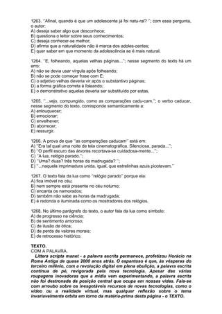 1263. ‘’Afinal, quando é que um adolescente já foi natu-ral? ‘’; com essa pergunta,
o autor:
A) deseja saber algo que desconhece;
B) questiona o leitor sobre seus conhecimentos;
C) deseja conhecer-se melhor;
D) afirma que a naturalidade não é marca dos adoles-centes;
E) quer saber em que momento da adolescência se é mais natural.

1264. ‘’E, folheando, aquelas velhas páginas...’’; nesse segmento do texto há um
erro:
A) não se devia usar vírgula após folheando;
B) não se pode começar frase com E;
C) o adjetivo velhas deveria vir após o substantivo páginas;
D) a forma gráfica correta é foleando;
E) o demonstrativo aquelas deveria ser substituído por estas.

1265. ‘’...vejo, compungido, como as comparações cadu-cam.’’; o verbo caducar,
nesse segmento do texto, corresponde semanticamente a:
A) enlouquecer;
B) emocionar;
C) envelhever;
D) aborrecer;
E) ressurgir.

1266. A prova de que ‘’as comparações caducam’’ está em:
A) ‘’Era tal qual uma noite de tela cinematográfica. Silenciosa, parada...’’;
B) ‘’O perfil escuro das árvores recortava-se cuidadosa-mente...’’;
C) ‘’A lua, relógio parado.’’;
D) ‘’Uma? duas? três horas da madrugada? ‘’;
E) ‘’...naquela imprimadura unida, igual, que estrelinhas azuis picotavam.’’

1267. O texto fala da lua como ‘’relógio parado’’ porque ela:
A) fica imóvel no céu;
B) nem sempre está presente no céu noturno;
C) encanta os namorados;
D) também não sabe as horas da madrugada;
E) é redonda e iluminada como os mostradores dos relógios.

1268. No último parágrafo do texto, o autor fala da lua como símbolo:
A) de progresso na ciência;
B) de sentimento amoroso;
C) de ilusão de ótica;
D) de perda de valores morais;
E) de retrocesso histórico.

TEXTO.
COM A PALAVRA.
  Littera scripta manet - a palavra escrita permanece, profetizou Horácio na
Roma Antiga de quase 2000 anos atrás. O espantoso é que, às vésperas do
terceiro milênio, com a revolução digital em plena ebulição, a palavra escrita
continua de pé, revigorada pela nova tecnologia. Apesar das várias
roupagens inovadoras que a mídia vem experimentando, a palavra escrita
não foi destronada da posição central que ocupa em nossas vidas. Fala-se
com arroubo sobre os inesgotáveis recursos de novas tecnologias, como o
vídeo ou a realidade virtual, mas qualquer reflexão sobre o tema
invariavelmente orbita em torno da matéria-prima desta página - o TEXTO.
 