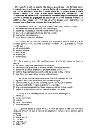 Na verdade, a palavra escrita não apenas permanece - ela floresce como
trepadeira nas fronteiras da revolução digital. A exploração de mensagens
via correio eletrônico constitui o maior surto de correspondência já visto
desde o século XVIII. Hoje, o mais novo desafio dos ‘’infonautas’’ - os
astronautas da informática - é justamente inundar o espaço cibernético com
zilhões e zilhões de gigabytes de devaneios no novo alfabeto mundial, o
ASCII (código criado em 1968 nos Estados Unidos para padronizar os
caracteres usados entre as redes de computadores).

1269. As palavras de Horácio, segundo o texto, soam como profecia porque:
A) a escrita está sendo substituída pela forma digital;
B) apesar do progresso, a palavra escrita continua de pé;
C) a nova tecnologia desvalorizou a palavra escrita;
D) foram ditas há muitos anos;
E) eram ditas com sentido religioso.

1270. Quando, em dito popular, dizemos que as palavras faladas voam e que as
escritas permanecem, estamos querendo destacar uma qualidade da língua
escrita, que é:
A) a transitoriedade;
B) a universalidade;
C) a mutação;
D) a correção;
E) a eternidade.

1271. Se o autor do texto não identificou quem é o Horácio, citado no texto, é
porque:
A) ele mesmo não pode identificar o personagem;
B) tem certeza de que todos os leitores do texto conhecem Horácio;
C) considera que seus leitores não precisam dessa explicação;
D) se trata de personagem desconhecido, de que só restou o nome;
E) quer fazer com que o leitor procure a identificação.

1272. A explosão de mensagens via correio eletrônico vem provar que:
A) a palavra escrita foi destronada pela nova tecnologia;
B) os infonautas divulgam uma nova linguagem substitutiva da escrita;
C) a palavra escrita foi revigorada pela nova tecnologia;
D) a nova tecnologia apresenta novas roupagens para a língua escrita;
E) os homens necessitam mais de comunicação do que antes.

1273. Vocábulo que não faz parte de um novo mundo tecnológico é:
A) infonautas;
B) correio eletrônico;
C) milênio;
D) espaço cibernético;
E) realidade virtual.

1274. ‘’...já visto desde o século XVIII.’’; o nome do século é lido com numerais
cardinais. O item em que o número em algarismos romanos deve ser lido como
ordinais é:
A) Pio XI;
B) João Paulo II;
C) Luís XVI;
D) Capítulo XIV;
E) Século XV.
 