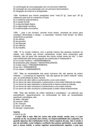 C) combinação de uma preposição com um pronome indefinido;
D) contração de uma preposição com um pronome demonstrativo;
E) obrigação de evitar-se a ambigüidade.

1284. Vocábulos que iniciam parágrafos como ‘’mas’’(3º §), ‘’para que’’ (6º §)
colaboram para que se mantenha no texto:
A) a coerência argumentativa;
B) a coesão formal;
C) a argumentação lógica;
D) a organização narrativa;
E) a estruturação enunciativa.

1285. ‘’...pois o ser humano, durante muito tempo, necessita de outros para
conseguir alimentação e abrigo.’’; a expressão ‘’durante muito tempo’’ se refere
certamente ao período:
A) da velhice;
B) da gravidez;
C) de doenças;
D) da infância;
E) do trabalho.

1286. ‘’E no mundo moderno, com a grande maioria das pessoas morando na
cidade, com hábitos que tornam necessários muitos bens produzidos pela
indústria, não há quem não necessite dos outros muitas vezes por dia.’’; o item
cuja substituição pelo termo proposto em maiúsculas é inadequada é:
A) no mundo moderno = MODERNAMENTE;
B) produzidos pela indústria = INDUSTRIALIZADOS;
C) muitas vezes = FREQÜENTEMENTE;
D) por dia = DIARIAMENTE;
E) na cidade = URBANAMENTE.

1287. ‘’Mas as necessidades dos seres humanos não são apenas de ordem
material...’’; a presença do segmento ‘’não são apenas de ordem material’’ indica
que, na continuidade do texto, haverá:
A) um termo de valor aditivo e pertencente a uma outra ordem;
B) um termo de valor adversativo e pertencente a uma ordem diferente da citada;
C) um termo de valor explicativo e pertencente à mesma ordem já referida;
D) um termo de valor concessivo e pertencente a uma ordem diversa;
E) um termo de valor conclusivo e pertencente à ordem citada anteriormente.

1288. ‘’Elas são também de ordem espiritual e psicológica.’’; as palavras que
exemplificam, respectivamente, na continuidade do texto as necessidades
espiritual e psicológica, são:
A) afeto / atenção;
B) crenças / afeto;
C) fé / crenças;
D) amar / ser amada;
E) atenção / esperanças.

TEXTO.
A PAZ E A LEI.
  A paz!! Não a vejo. Não há, como não pode existir, senão uma, é a que
assenta na lei, na punição dos crimes, na responsabilidade dos culpados, na
guarda rigorosa das instituições livres. Outra espécie de paz, não é senão a
paz da servidão, a paz indigna e aviltante dos países oprimidos, a paz abjeta
que a nossa índole, o nosso regímen essencialmente repelem, a paz que
 