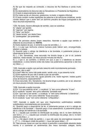 A) No que diz respeito ao conteúdo, o discurso de Rui Barbosa é ainda muito
atual.
B) Os destinatários do discurso são os Senadores e o Presidente da República.
C) O texto é essencialmente narrativo.
D) Por tratar-se de um discurso, predomina, no texto, o registro informal.
E) O texto contém muitas repetições de palavras e de estruturas sintáticas, sendo
correto deduzir que o autor tem um domínio precário da língua portuguesa e de
seus recursos expressivos.

1293. No texto, haverá alteração de sentido, caso se substitua:
A) ‘’abjeta’’ por ignóbil.
B) ‘’regímen’’ por regime.
C) ‘’feixe’’ por fecho.
D) ‘’deste recinto’’ por desta Casa.
E) ‘’postergadas’’ por preteridas.

1294. Os períodos abaixo foram reescritos. Assinale a opção cujo sentido é
diferente do encontrado no TEXTO.
A) Outra espécie de paz, é somente a paz da servidão (...)
B) (...) a paz que nenhuma criatura humana pode tolerar sem, envergonhada,
abaixar a cabeça.
C) Quando peço o abrigo da tolerância e da bondade, é justamente porque a
observância da lei é a lei.
D) (...) Srs. Senadores, essa excursão me levaria longe e, por si só, poderia
absorver, nesta sessão, os meus poucos minutos de tribuna.
E) (...) que é, ao contrário, o terreno em que a paz e a tolerância se devem
estabelecer, o único terreno onde nós todos nos poderíamos aproximar e dar-nos
as mãos (...)

1295. Assinale a opção cujo período reescrito está incorretamente pontuado.
A) A paz, não a vejo!
B) A paz!! Não há, como não pode existir, senão uma: a que assenta na lei.
C) Outra espécie de paz não é senão a paz da servidão.
D) Porventura temos sido nós, iguais perante a lei, neste regímen, nestes quatro
anos de Governo, especialmente?
E) Essa excursão, Srs. Senadores, me levaria longe e poderia, por si só, absorver
os meus poucos minutos nessa sessão.

1296. Assinale a opção incorreta.
A) Em ‘’é a que assenta na lei’’, o vocábulo ‘’a’’ tem como referente ‘’A paz’’.
B) O vocábulo ‘’aquela’’ tem como referente ‘’bondade real’’.
C) Em ‘’que vem a ser senão’’, o vocábulo ‘’a’’ tem como referente ‘’a tolerância’’.
D) O vocábulo ‘’si’’ tem como referente ‘’Essa excursão’’.
E) O vocábulo ‘’suas’’ tem como referente ‘’a República’’.

1297. Assinale a opção em que o(s) fragmento(s) sublinhado(s) está(ão)
substituído(s) incorretamente por pronome(s).
A) ‘’Quando peço a observância da lei, é justamente porque a lei é o abrigo da
tolerância e da bondade’’ / Quando peço a sua observância, é justamente porque
ela é o abrigo da tolerância e da bondade
B) ‘’(...) aquela que consiste na distribuição da justiça, isto é, no bem distribuído
aos bons (...)’’ / (...) aquela que consiste na distribuição da justiça, isto é, no bem
distribuído-lhes (...)
C) ‘’(...) Há algum chefe de partido (...) que não goze de prerrogativas especiais
(...)?’’ / (...) Há algum chefe de partido (...) que não goze delas (...)?
D) ‘’Nas poucas vezes em que me atrevo a perturbar a serenidade absoluta deste
recinto e a contrariar os sentimentos dos meus honrados colegas, tenho
 