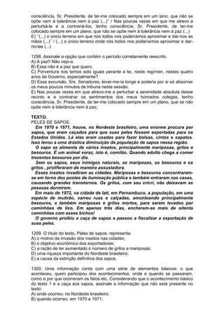 consciência, Sr. Presidente, de ter-me colocado sempre em um lano, que não se
opõe nem à tolerância nem à paz (...)’’ / Nas poucas vezes em que me atrevo a
perturbá-la e a contrariá-los, tenho consciência, Sr. Presidente, de ter-me
colocado sempre em um plano, que não se opõe nem à tolerância nem à paz (...)
E) ‘’(...) o único terreno em que nós todos nos poderíamos aproximar e dar-nos as
mãos (...)’’ / (...) o único terreno onde nós todos nos poderíamos aproximar e dar-
no-las (...)

1298. Assinale a opção que contém o período corretamente reescrito.
A) A paz!! Não vejo-a.
B) Essa não é a paz que quero.
C) Porventura nos temos sido iguais perante a lei, neste regímen, nestes quatro
anos de Governo, especialmente?
D) Essa excursão, Srs. Senadores, levar-me-ia longe e poderia por si só absorver
os meus poucos minutos de tribuna nesta sessão.
E) Nas poucas vezes em que atrevo-me a perturbar a serenidade absoluta desse
recinto e a contrariar os sentimentos dos meus honrados colegas, tenho
consciência, Sr. Presidente, de ter-me colocado sempre em um plano, que se não
opõe nem à tolerância nem à paz;

TEXTO.
PELES DE SAPOS.
  Em 1970 e 1971, houve, no Nordeste brasileiro, uma enorme procura por
sapos, que eram caçados para que suas peles fossem exportadas para os
Estados Unidos. Lá elas eram usadas para fazer bolsas, cintos e sapatos.
Isso levou a uma drástica diminuição da população de sapos nessa região.
  O sapo se alimenta de vários insetos, principalmente mariposas, grilos e
besouros. É um animal voraz, isto é, comilão. Quando adulto chega a comer
trezentos besouros por dia.
   Sem os sapos, seus inimigos naturais, as mariposas, os besouros e os
grilos , proliferaram de maneira assustadora.
  Esses insetos invadiram as cidades. Mariposas e besouros concentraram-
se em torno dos postes de iluminação pública e também entraram nas casas,
causando grandes transtornos. Os grilos, com seu cricri, não deixavam as
pessoas dormirem.
  Em maio de 1972, na cidade de Iati, em Pernambuco, a população, em uma
espécie de mutirão, varreu ruas e calçadas, amontoando principalmente
besouros, e também mariposas e grilos mortos, para serem levados por
caminhões de lixo. Em apenas três dias, encheram-se mais de oitenta
caminhões com esses bichos!
  O governo proibiu a caça de sapos e passou a fiscalizar a exportação de
suas peles.

1299. O título do texto, Peles de sapos, representa:
A) o motivo da invasão dos insetos nas cidades;
B) o objetivo econômico dos exportadores;
C) a razão de ter aumentado o número de grilos e mariposas;
D) uma riqueza importante do Nordeste brasileiro;
E) a causa da extinção definitiva dos sapos.

1300. Uma informação conta com uma série de elementos básicos: o que
aconteceu, quem participou dos acontecimentos, onde e quando se passaram,
como e por que ocorreram os fatos etc. Considerando que o acontecimento básico
do texto 1 é a caça aos sapos, assinale a informação que não está presente no
texto:
A) onde ocorreu: no Nordeste brasileiro;
B) quando ocorreu: em 1970 e 1971;
 