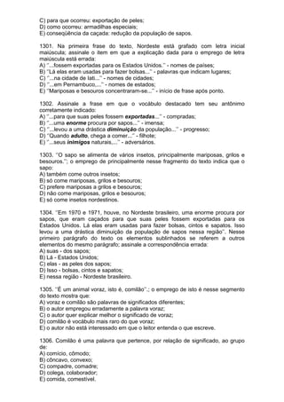 C) para que ocorreu: exportação de peles;
D) como ocorreu: armadilhas especiais;
E) conseqüência da caçada: redução da população de sapos.

1301. Na primeira frase do texto, Nordeste está grafado com letra inicial
maiúscula; assinale o item em que a explicação dada para o emprego de letra
maiúscula está errada:
A) ‘’...fossem exportadas para os Estados Unidos.’’ - nomes de países;
B) ‘’Lá elas eram usadas para fazer bolsas...’’ - palavras que indicam lugares;
C) ‘’...na cidade de Iati...’’ - nomes de cidades;
D) ‘’...em Pernambuco,...’’ - nomes de estados;
E) ‘’Mariposas e besouros concentraram-se...’’ - início de frase após ponto.

1302. Assinale a frase em que o vocábulo destacado tem seu antônimo
corretamente indicado:
A) ‘’...para que suas peles fossem exportadas...’’ - compradas;
B) ‘’...uma enorme procura por sapos...’’ - imensa;
C) ‘’...levou a uma drástica diminuição da população...’’ - progresso;
D) ‘’Quando adulto, chega a comer...’’ - filhote;
E) ‘’...seus inimigos naturais,...’’ - adversários.

1303. ‘’O sapo se alimenta de vários insetos, principalmente mariposas, grilos e
besouros.’’; o emprego de principalmente nesse fragmento do texto indica que o
sapo:
A) também come outros insetos;
B) só come mariposas, grilos e besouros;
C) prefere mariposas a grilos e besouros;
D) não come mariposas, grilos e besouros;
E) só come insetos nordestinos.

1304. ‘’Em 1970 e 1971, houve, no Nordeste brasileiro, uma enorme procura por
sapos, que eram caçados para que suas peles fossem exportadas para os
Estados Unidos. Lá elas eram usadas para fazer bolsas, cintos e sapatos. Isso
levou a uma drástica diminuição da população de sapos nessa região’’. Nesse
primeiro parágrafo do texto os elementos sublinhados se referem a outros
elementos do mesmo parágrafo; assinale a correspondência errada:
A) suas - dos sapos;
B) Lá - Estados Unidos;
C) elas - as peles dos sapos;
D) Isso - bolsas, cintos e sapatos;
E) nessa região - Nordeste brasileiro.

1305. ‘’É um animal voraz, isto é, comilão’’.; o emprego de isto é nesse segmento
do texto mostra que:
A) voraz e comilão são palavras de significados diferentes;
B) o autor empregou erradamente a palavra voraz;
C) o autor quer explicar melhor o significado de voraz;
D) comilão é vocábulo mais raro do que voraz;
E) o autor não está interessado em que o leitor entenda o que escreve.

1306. Comilão é uma palavra que pertence, por relação de significado, ao grupo
de:
A) comício, cômodo;
B) côncavo, convexo;
C) compadre, comadre;
D) colega, colaborador;
E) comida, comestível.
 