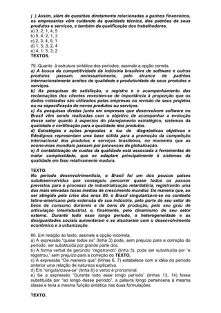 ( ) Assim, além de questões diretamente relacionadas a ganhos financeiros,
os empresários vêm cuidando da qualidade técnica, dos padrões de seus
produtos e serviços, e também da qualificação dos trabalhadores.
a) 3, 2, 1, 4, 5
b) 5, 4, 2, 1, 3
c) 2, 3, 4, 5, 1
d) 1, 5, 3, 2, 4
e) 4, 1, 5, 3, 2
TEXTOS.

79. Quanto à estrutura sintática dos períodos, assinale a opção correta.
a) A busca da competitividade da indústria brasileira de software e outros
produtos    passam,      necessariamente,       pelo    alcance     de   padrões
internacionalmente aceitos de qualidade e produtividade de seus produtos e
serviços.
b) As pesquisas de satisfação, o registro e o acompanhamento das
reclamações dos clientes revestem-se de importância à proporção que os
dados coletados são utilizados pelas empresas na revisão de seus projetos
ou na especificação de novos produtos ou serviços.
c) As pesquisas diretas junto em empresas que desenvolvem software no
Brasil vêm sendo realizadas com o objetivo de acompanhar a evolução
desse setor quanto à aspectos do planejamento estratégico, sistemas da
qualidade e certificação para a qualidade dos produtos.
d) Estratégias e ações propostas a luz de diagnósticos objetivos e
fidedignos representam uma base sólida para a promoção da competição
internacional dos produtos e serviços brasileiros, no momento que as
econo-mias mundiais passam por processos de globalização.
e) A contabilização de custos da qualidade está associada a ferramentas de
maior complexidade, que se adaptam principalmente à sistemas da
qualidade em fase relativamente madura.

TEXTO.
No período desenvolvimentista, o Brasil foi um dos poucos países
subdesenvolvidos que conseguiu percorrer quase todos os passos
previstos para o processo de industrialização retardatária, registrando uma
das mais elevadas taxas médias de crescimento mundial. De maneira que, ao
ser atingido pela crise dos anos 80, o Brasil singularizava-se no contexto
latino-americano pela extensão de sua indústria, pelo porte de seu setor de
bens de consumo duráveis e de bens de produção, pelo seu grau de
articulação interindustrial, e, finalmente, pelo dinamismo de seu setor
externo. Durante todo esse longo período, a heterogeneidade e as
desigualdades sociais aumentaram e se alastraram com o desenvolvimento
econômico e a urbanização.

80. Em relação ao texto, assinale a opção incorreta.
a) A expressão “quase todos os” (linha 3) pode, sem prejuízo para a correção do
período, ser substituída por grande parte dos.
b) A forma verbal de gerúndio “registrando” (linha 5), pode ser substituída por “e
registrou,” sem prejuízo para a correção do TEXTO.
c) A expressão “De maneira que” (linhas 6, 7) estabelece com a idéia do período
anterior uma relação de natureza explicativa.
d) Em “singularizava-se” (linha 8) o verbo é pronominal.
e) Se a expressão “Durante todo esse longo período” (linhas 13, 14) fosse
substituída por “ao longo desse período”, a palavra longo pertenceria à mesma
classe e teria a mesma função sintática nas duas formulações.

TEXTO.
 