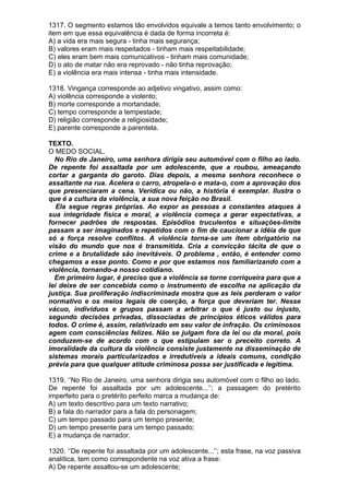 1317. O segmento estamos tão envolvidos equivale a temos tanto envolvimento; o
item em que essa equivalência é dada de forma incorreta é:
A) a vida era mais segura - tinha mais segurança;
B) valores eram mais respeitados - tinham mais respeitabilidade;
C) eles eram bem mais comunicativos - tinham mais comunidade;
D) o ato de matar não era reprovado - não tinha reprovação;
E) a violência era mais intensa - tinha mais intensidade.

1318. Vingança corresponde ao adjetivo vingativo, assim como:
A) violência corresponde a violento;
B) morte corresponde a mortandade;
C) tempo corresponde a tempestade;
D) religião corresponde a religiosidade;
E) parente corresponde a parentela.

TEXTO.
O MEDO SOCIAL.
  No Rio de Janeiro, uma senhora dirigia seu automóvel com o filho ao lado.
De repente foi assaltada por um adolescente, que a roubou, ameaçando
cortar a garganta do garoto. Dias depois, a mesma senhora reconhece o
assaltante na rua. Acelera o carro, atropela-o e mata-o, com a aprovação dos
que presenciaram a cena. Verídica ou não, a história é exemplar. Ilustra o
que é a cultura da violência, a sua nova feição no Brasil.
   Ela segue regras próprias. Ao expor as pessoas a constantes ataques à
sua integridade física e moral, a violência começa a gerar expectativas, a
fornecer padrões de respostas. Episódios truculentos e situações-limite
passam a ser imaginados e repetidos com o fim de caucionar a idéia de que
só a força resolve conflitos. A violência torna-se um item obrigatório na
visão do mundo que nos é transmitida. Cria a convicção tácita de que o
crime e a brutalidade são inevitáveis. O problema , então, é entender como
chegamos a esse ponto. Como e por que estamos nos familiarizando com a
violência, tornando-a nosso cotidiano.
  Em primeiro lugar, é preciso que a violência se torne corriqueira para que a
lei deixe de ser concebida como o instrumento de escolha na aplicação da
justiça. Sua proliferação indiscriminada mostra que as leis perderam o valor
normativo e os meios legais de coerção, a força que deveriam ter. Nesse
vácuo, indivíduos e grupos passam a arbitrar o que é justo ou injusto,
segundo decisões privadas, dissociadas de princípios éticos válidos para
todos. O crime é, assim, relativizado em seu valor de infração. Os criminosos
agem com consciências felizes. Não se julgam fora da lei ou da moral, pois
conduzem-se de acordo com o que estipulam ser o preceito correto. A
imoralidade da cultura da violência consiste justamente na disseminação de
sistemas morais particularizados e irredutíveis a ideais comuns, condição
prévia para que qualquer atitude criminosa possa ser justificada e legítima.

1319. ‘’No Rio de Janeiro, uma senhora dirigia seu automóvel com o filho ao lado.
De repente foi assaltada por um adolescente...’’; a passagem do pretérito
imperfeito para o pretérito perfeito marca a mudança de:
A) um texto descritivo para um texto narrativo;
B) a fala do narrador para a fala do personagem;
C) um tempo passado para um tempo presente;
D) um tempo presente para um tempo passado;
E) a mudança de narrador.

1320. ‘’De repente foi assaltada por um adolescente...’’; esta frase, na voz passiva
analítica, tem como correspondente na voz ativa a frase:
A) De repente assaltou-se um adolescente;
 
