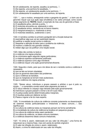 B) Um adolescente, de repente, assaltou (a senhora)...’’;
C) De repente, uma senhora foi assaltada...’’;
D) De repente, um adolescente assalta (uma senhora)...’’;
E) Um adolescente foi assaltado por uma senhora, de repente.

1321. ‘’... que a roubou, ameaçando cortar a garganta do garoto.’’ ; o bom uso do
gerúndio requer que sua ação seja simultânea à do verbo principal, como ocorre
nesse segmento do TEXTO. Assim, é exemplo de mau uso do gerúndio a frase:
A) O assaltante gritou, abrindo a porta...’’;
B) O motorista acovardou-se, abaixando o vidro;
C) O assaltante entrou, sentando-se no banco traseiro;
D) O marginal ameaçou-o, mostrando a arma;
E) O motorista obedeceu, acelerando o carro.

1322. A narrativa contida no primeiro parágrafo tem a função textual de:
A) exemplificar algo que vai ser explicitado depois;
B) justificar a reação social contra a violência;
C) despertar a atenção do leitor para o problema da violência;
D) mostrar a violência nas grandes cidades;
E) relatar algo que vai justificar uma reação social.

1323. Idéia não contida no texto é:
A) a violência cria regras próprias;
B) os criminosos agem segundo regras particulares;
C) a violência aparece socialmente justificada;
D) a violência aparece como algo inevitável;
E) a violência requer uma ação governamental eficiente.

1324. Segundo o texto, para que a lei deixe de ser o remédio contra a violência é
necessário:
A) que as leis se tornem obsoletas;
B) que os governos descuidem dos problemas;
C) que a violência se banalize;
D) que os marginais se tornam mais audaciosos;
E) que a violência crie regras próprias.

1325. ‘’Nesse vácuo, indivíduos e grupos passam a arbitrar o que é justo ou
injusto...’’; o comentário correto sobre esse segmento do texto é:
A) O vácuo referido é o espaço vago deixado pela ação governamental;
B) Indivíduos e grupos passam a tomar a lei em suas mãos;
C) A justiça acaba sendo determinada pelos marginais;
D) A injustiça acaba por elaborar as leis;
E) Passa a vigorar a lei do mais esperto.

1326. ‘’A imoralidade da cultura da violência consiste justamente na disseminação
de sistemas morais particularizados e irredutíveis a ideais comuns...’’; isso
significa que:
A) na cultura da violência todos os marginais pensam de forma semelhante;
B) a imoralidade da cultura da violência se localiza em pequenos grupos;
C) na cultura da violência todos saem perdendo;
D) na cultura da violência, os ideais comuns inexistem;
E) a violência dissemina ideais comuns irredutíveis.

1327. ‘’O crime é, assim, relativizado em seu valor de infra-ção.’’; uma forma de
reescrever-se a mesma frase, mas com perda do sentido original é:
A) O valor de infração do crime é, assim, relativizado;
B) Assim, o crime foi relativizado em seu valor de infração;
 