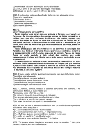 C) O crime tem seu valor de infração, assim, relativizado;
D) Assim, o crime é, em seu valor de infração, relativizado;
E) Relativiza-se, assim, o valor de infração do crime.

1328. O texto acima pode ser classificado, de forma mais adequada, como:
A) narrativo moralizante;
B) informativo didático;
C) dissertativo opinativo;
D) normativo regulamentador;
E) dissertativo polêmico.

TEXTO.
DESAPARECIMENTO DOS ANIMAIS.
   Tente imaginar esta cena: homens, animais e florestas convivendo em
harmonia. Os homens retiram das plantas apenas os frutos necessários e
cuidam para que elas continuem frutificando; não matam animais sem
motivo, não sujam as águas de seus rios e não enchem de fumaça seu ar.
Em outras palavras: as relações entre os seres vivos e o ambiente em que
vivem, bem como as influências que uns exercem sobre os outros, estão em
equilíbrio. (...)
   Nossa preocupação (de brasileiros) não é só controlar a exploração das
florestas, mas também evitar uma de suas piores conseqüências: a morte e
o desaparecimento total de muitas espécies de animais. Apesar de nossa
fauna ser muito variada, a lista oficial das espécies que estão
desaparecendo já chega a 86 (dentre elas, a anta, a onça, o mico-leão, a ema
e o papagaio).
   E a extinção desses animais acabará provocando o desequilíbrio do meio
ambiente, pois o desaparecimento de um deles faz sempre com que aumente
a população de outros. Por exemplo: o aumento do número de piranhas nos
rios brasileiros é conseqüência do extermínio de seus três inimigos naturais
- o dourado, a ariranha e o jacaré.

1329. O autor propõe ao leitor que imagine uma cena para que ela funcione como:
A) um ideal a ser alcançado;
B) uma fantasia que nunca se realizará;
C) um objetivo a que se deve dar as costas;
D) uma finalidade dos grupos religiosos;
E) uma mensagem de fraternidade cristã.

1330. ‘’...homens, animais, florestas e oceanos convivendo em harmonia.’’; na
continuidade do texto, o autor mostra que:
A) esqueceu-se de referir-se aos rios;
B) o homem é o agente desequilibrador da natureza;
C) os animais não matam seus semelhantes sem motivo;
D) a poluição do ar também tem causas naturais;
E) os seres vivos vivem em equilíbrio no mundo atual.

1331. O item em que o elemento sublinhado tem um vocábulo correspondente
indicado de forma adequada é:
A) ‘’...convivendo em harmonia.’’- harmoniosas;
B) ‘’...não matam animais sem motivo,...’’- impensadamente;
C) ‘’...influências que uns exercem sobre os outros...’’-recíprocas;
D) ‘’...estão em equilíbrio. ‘’- equilibradamente;
E) ‘’...controlar a exploração das florestas...’’- ecológica.

1332. ‘’Os homens retiram das plantas apenas os frutos necessários...’’; esta parte
da cena proposta pelo autor defende que:
 