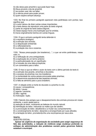A) não deixe para amanhã o que pode fazer hoje;
B) Deus proverá o dia de amanhã;
C) se souber usar não vai faltar;
D) a ciência prevê para poder prover;
E) quem espera sempre alcança.

1333. No final do primeiro parágrafo aparecem dois parênteses com pontos; isso
significa que:
A) o autor deixou de dizer outras coisas importantes;
B) o texto deixou de reproduzir uma parte do texto original;
C) parte do original do texto estava ilegível;
D) nesse espaço havia uma ilustração que foi omitida;
E) havia originalmente trechos em outras línguas.

1334. O que o primeiro parágrafo tenta defender é:
A) o equilíbrio ecológico;
B) a extinção dos animais;
C) a despoluição ambiental;
D) o reflorestamento;
E) a proteção dos rios e oceanos.

1335. ‘’Nossa preocupação (de brasileiros)...’’; o que vai entre parênteses, nesse
caso, é:
A) a retificação de uma ambigüidade;
B) a explicação de um termo anterior;
C) a particularização de um significado;
D) a inclusão de uma idéia já explícita;
E) um comentário para o leitor.

1336. O risco a que se refere o autor do texto com o último período do texto é:
A) a extinção dos jacarés, ariranhas e dourados;
B) o excesso de piranhas nos rios brasileiros;
C) a mortandade de outros peixes provocada pelas piranhas;
D) a desarmonia populacional das espécies animais;
E) a falta de alimento para o povo brasileiro.

1337. A relação entre a morte do dourado e a piranha é a de:
A) causa / conseqüência;
B) efeito / causa;
C) agente / paciente;
D) fato / agente;
E) motivação / ação.

1338. Falando dos perigos que o desaparecimento dos animais provoca em nosso
ambiente, o autor apela para a:
A) sedução do leitor, mostrando as belezas do mundo natural;
B) intimidação do leitor, indicando os males que daí advêm;
C) a provocação do leitor, desafiando-o a mudar seu comportamento;
D) o constrangimento do leitor, deixando-o envergonhado por suas atitudes;
E) a tentação do leitor, prometendo-lhe uma recompensa por seus atos.

TEXTO.
QUESTÃO SOCIAL.
  Apesar da urgência da organização da sociedade para exigir segurança de
fato das autoridades, a redução da violência exige mudança profunda no
enfoque da administração dos problemas sociais pelos governos federal,
estadual e municipal.
 