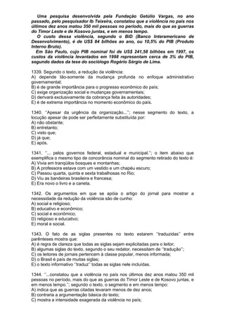 Uma pesquisa desenvolvida pela Fundação Getúlio Vargas, no ano
passado, pelo pesquisador Ib Teixeira, constatou que a violência no país nos
últimos dez anos matou 350 mil pessoas no período, mais do que as guerras
do Timor Leste e de Kosovo juntas, e em menos tempo.
   O custo dessa violência, segundo o BID (Banco Interamericano de
Desenvolvimento), é de US$ 84 bilhões ao ano, ou 10,5% do PIB (Produto
Interno Bruto).
  Em São Paulo, cujo PIB nominal foi de US$ 241,58 bilhões em 1997, os
custos da violência levantados em 1998 representam cerca de 3% do PIB,
segundo dados da tese do sociólogo Rogério Sérgio de Lima.

1339. Segundo o texto, a redução da violência:
A) depende tão-somente da mudança profunda no enfoque administrativo
governamental;
B) é de grande importância para o progresso econômico do país;
C) exige organização social e mudanças governamentais;
D) derivará exclusivamente da cobrança feita às autoridades;
E) é de extrema importância no momento econômico do país.

1340. ‘’Apesar da urgência da organização...’’; nesse segmento do texto, a
locução apesar de pode ser perfeitamente substituída por:
A) não obstante;
B) entretanto;
C) visto que;
D) já que;
E) após.

1341. ‘’... pelos governos federal, estadual e municipal.’’; o item abaixo que
exemplifica o mesmo tipo de concorância nominal do segmento retirado do texto é:
A) Vivia em tranqüilos bosques e montanhas;
B) A professora estava com um vestido e um chapéu escuro;
C) Passou quarta, quinta e sexta trabalhosas no Rio;
D) Viu as bandeiras brasileira e francesa;
E) Era novo o livro e a caneta.

1342. Os argumentos em que se apóia o artigo do jornal para mostrar a
necessidade da redução da violência são de cunho:
A) social e religioso;
B) educativo e econômico;
C) social e econômico;
D) religioso e educativo;
E) moral e social.

1343. O fato de as siglas presentes no texto estarem ‘’traduzidas’’ entre
parênteses mostra que:
A) é regra de clareza que todas as siglas sejam explicitadas para o leitor;
B) algumas siglas do texto, segundo o seu redator, necessitam de ‘’tradução’’;
C) os leitores de jornais pertencem à classe popular, menos informada;
D) o Brasil é país de muitas siglas;
E) o texto informativo ‘’traduz’’ todas as siglas nele incluídas.

1344. ‘’...constatou que a violência no país nos últimos dez anos matou 350 mil
pessoas no período, mais do que as guerras do Timor Leste e de Kosovo juntas, e
em menos tempo.’’; segundo o texto, o segmento e em menos tempo:
A) indica que as guerras citadas levaram menos de dez anos;
B) contraria a argumentação básica do texto;
C) mostra a intensidade exagerada da violência no país;
 