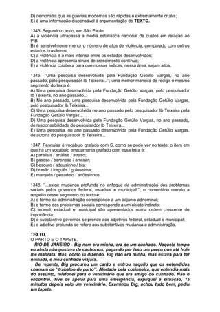 D) demonstra que as guerras modernas são rápidas e extremamente cruéis;
E) é uma informação dispensável à argumentação do TEXTO.

1345. Segundo o texto, em São Paulo:
A) a violência ultrapassa a média estatística nacional de custos em relação ao
PIB;
B) é sensivelmente menor o número de atos de violência, comparado com outros
estados brasileiros;
C) a violência é a mais intensa entre os estados desenvolvidos;
D) a violência apresenta sinais de crescimento contínuo;
E) a violência colabora para que nossos índices, nessa área, sejam altos.

1346. ‘’Uma pesquisa desenvolvida pela Fundação Getúlio Vargas, no ano
passado, pelo pesquisador Ib Teixeira...’’; uma melhor maneira de redigir o mesmo
segmento do texto é:
A) Uma pesquisa desenvolvida pela Fundação Getúlio Vargas, pelo pesquisador
Ib Teixeira, no ano passado...
B) No ano passado, uma pesquisa desenvolvida pela Fundação Getúlio Vargas,
pelo pesquisador Ib Teixeira...
C) Uma pesquisa desenvolvida no ano passado pelo pesquisador Ib Teixeira pela
Fundação Getúlio Vargas...
D) Uma pesquisa desenvolvida pela Fundação Getúlio Vargas, no ano passado,
de responsabilidade do pesquisador Ib Teixeira...
E) Uma pesquisa, no ano passado desenvolvida pela Fundação Getúlio Vargas,
de autoria do pesquisador Ib Teixeira...

1347. Pesquisa é vocábulo grafado com S, como se pode ver no texto; o item em
que há um vocábulo erradamente grafado com essa letra é:
A) paralisia / análise / atraso;
B) gasoso / baronesa / arrasar;
C) besouro / adeusinho / bis;
D) brasão / freguês / guloseima;
E) marquês / pesadelo / anõesinhos.

1348. ‘’...exige mudança profunda no enfoque da administração dos problemas
sociais pelos governos federal, estadual e municipal.’’; o comentário correto a
respeito desse segmento do texto é:
A) o termo da administração corresponde a um adjunto adnominal;
B) o termo dos problemas sociais corresponde a um objeto indireto;
C) federal, estadual e municipal são apresentados numa ordem crescente de
importância;
D) o substantivo governos se prende aos adjetivos federal, estadual e municipal;
E) o adjetivo profunda se refere aos substantivos mudança e administração.

TEXTO.
O PARTO E O TAPETE.
  RIO DE JANEIRO - Big nem era minha, era de um cunhado. Naquele tempo
eu ainda não gostava de cachorros, pagando por isso um preço que até hoje
me maltrata. Mas, como ia dizendo, Big não era minha, mas estava para ter
ninhada, e meu cunhado viajara.
  De repente, Big procurou um canto e entrou naquilo que os entendidos
chamam de ‘’trabalho de parto’’. Alertado pela cozinheira, que entendia mais
do assunto, telefonei para o veterinário que era amigo do cunhado. Não o
encontrei. Tive de apelar para uma emergência, expliquei a situação, 15
minutos depois veio um veterinário. Examinou Big, achou tudo bem, pediu
um tapete.
 