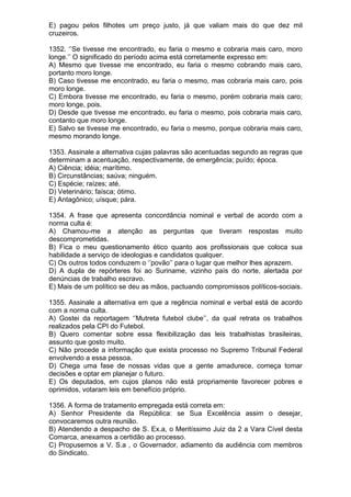 E) pagou pelos filhotes um preço justo, já que valiam mais do que dez mil
cruzeiros.

1352. ‘’Se tivesse me encontrado, eu faria o mesmo e cobraria mais caro, moro
longe.’’ O significado do período acima está corretamente expresso em:
A) Mesmo que tivesse me encontrado, eu faria o mesmo cobrando mais caro,
portanto moro longe.
B) Caso tivesse me encontrado, eu faria o mesmo, mas cobraria mais caro, pois
moro longe.
C) Embora tivesse me encontrado, eu faria o mesmo, porém cobraria mais caro;
moro longe, pois.
D) Desde que tivesse me encontrado, eu faria o mesmo, pois cobraria mais caro,
contanto que moro longe.
E) Salvo se tivesse me encontrado, eu faria o mesmo, porque cobraria mais caro,
mesmo morando longe.

1353. Assinale a alternativa cujas palavras são acentuadas segundo as regras que
determinam a acentuação, respectivamente, de emergência; puído; época.
A) Ciência; idéia; marítimo.
B) Circunstâncias; saúva; ninguém.
C) Espécie; raízes; até.
D) Veterinário; faísca; ótimo.
E) Antagônico; uísque; pára.

1354. A frase que apresenta concordância nominal e verbal de acordo com a
norma culta é:
A) Chamou-me a atenção as perguntas que tiveram respostas muito
descomprometidas.
B) Fica o meu questionamento ético quanto aos profissionais que coloca sua
habilidade a serviço de ideologias e candidatos qualquer.
C) Os outros todos conduzem o ‘’povão’’ para o lugar que melhor lhes aprazem.
D) A dupla de repórteres foi ao Suriname, vizinho país do norte, alertada por
denúncias de trabalho escravo.
E) Mais de um político se deu as mãos, pactuando compromissos políticos-sociais.

1355. Assinale a alternativa em que a regência nominal e verbal está de acordo
com a norma culta.
A) Gostei da reportagem ‘’Mutreta futebol clube’’, da qual retrata os trabalhos
realizados pela CPI do Futebol.
B) Quero comentar sobre essa flexibilização das leis trabalhistas brasileiras,
assunto que gosto muito.
C) Não procede a informação que exista processo no Supremo Tribunal Federal
envolvendo a essa pessoa.
D) Chega uma fase de nossas vidas que a gente amadurece, começa tomar
decisões e optar em planejar o futuro.
E) Os deputados, em cujos planos não está propriamente favorecer pobres e
oprimidos, votaram leis em benefício próprio.

1356. A forma de tratamento empregada está correta em:
A) Senhor Presidente da República: se Sua Excelência assim o desejar,
convocaremos outra reunião.
B) Atendendo a despacho de S. Ex.a, o Meritíssimo Juiz da 2 a Vara Cível desta
Comarca, anexamos a certidão ao processo.
C) Propusemos a V. S.a , o Governador, adiamento da audiência com membros
do Sindicato.
 