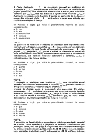 O Poder Judiciário ____1____se mostrando sensível ao problema da
protelação e ___2___buscado novas soluções. Encontrou na mediação um
projeto promissor, uma alternativa modernizante e eficaz para solucionar
conflitos, que ___3___anos nos tribunais e significativos recursos, __4__ o
Judiciário e o cidadão não dispõem. O campo de aplicação da mediação é
amplo. Seu principal efeito ___5___ será reduzir o tempo para solução dos
conflitos que chegam à Justiça.

81. Assinale a opção que indica o preenchimento incorreto da lacuna
correspondente.
a) 1 - vem
b) 2 - tem
c) 3 - demandariam
d) 4 - os quais
e) 5 - a curto prazo

TEXTO.
No processo da mediação, o trabalho do mediador será importantíssimo,
exercido por advogados assistidos, e, __1__ necessário, por profissionais
multidisciplinares. Ele terá função diferenciada do magistrado, __2__ não
julgará, __3__ propiciará __4__ partes a análise de diferenciados pontos de
vista, estimulando a discussão, apontando fatos importantes e facilitando o
entendimento. Em nenhum momento estimulará a contenda, __5__ o
entendimento, e não tomará partido.

82. Assinale a opção que indica o preenchimento incorreto da lacuna
correspondente.
a) 1 - quando
b) 2 - por que
c) 3 - mas
d) 4 - às
e) 5 - mas

TEXTO.
O emprego da mediação deve evidenciar __1__ uma sociedade plural
necessita de soluções diferenciadas e criativas, __2__ possam atender às
divergentes demandas, vencendo alguns problemas
cruciais da Justiça, como a morosidade dos processos. Os efeitos
pedagógicos __3__ sociedade, provocados por esse instrumento, também
devem ser positivos, principalmente __4__ tange à cultura do entendimento
e da solução rápida e eficiente __5__ contendas que, de outra forma,
demandariam dispêndio significativo de tempo e recursos.

83. Assinale a opção que indica o preenchimento incorreto da lacuna
correspondente.
a) 1 - que
b) 2 - as quais
c) 3 - sob a
d) 4 - no que
e) 5 - para as

TEXTO.
O secretário da Receita Federal, na audiência pública na comissão especial
da Câmara, disse apreciar(1) a proposta de emenda constitucional que
prorroga a CPMF, uma vez que(2) 4.516 pessoas físicas isentas de tributação
ou omissas movimentaram, juntas, mais de R$ 25 bilhões no ano passado
com operações individuais que(3) ultrapassaram R$ 10 milhões. Afirmou
 