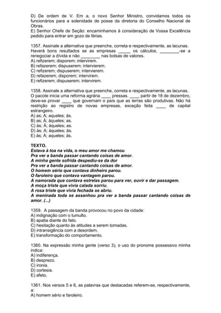 D) De ordem de V. Em a, o novo Senhor Ministro, convidamos todos os
funcionários para a solenidade de posse da diretoria do Conselho Nacional de
Obras.
E) Senhor Chefe de Seção: encaminhamos à consideração de Vossa Excelência
pedido para entrar em gozo de férias.

1357. Assinale a alternativa que preenche, correta e respectivamente, as lacunas.
Haverá bons resultados se as empresas _____ os cálculos, ________-se a
renegociar a dívida e não ________ nas bolsas de valores.
A) refizerem; disporem; intervirem.
B) refazerem; dispuserem; intervierem.
C) refizerem; dispuserem; intervierem.
D) refazerem; disporem; intervirem.
E) refizerem; dispuserem; intervirem.

1358. Assinale a alternativa que preenche, correta e respectivamente, as lacunas.
O pacote inicia uma reforma agrária ____ pressas. ____ partir de 18 de dezembro,
deve-se provar ____ que governam o país que as terras são produtivas. Não há
restrição ao registro de novas empresas, exceção feita ____ de capital
estrangeiro.
A) as; A; aqueles; às.
B) as; À; àqueles; as.
C) às; À; àqueles; as.
D) às; A; àqueles; às.
E) às; À; aqueles; às.

TEXTO.
Estava à toa na vida, o meu amor me chamou
Pra ver a banda passar cantando coisas de amor.
A minha gente sofrida despediu-se da dor
Pra ver a banda passar cantando coisas de amor.
O homem sério que contava dinheiro parou.
O faroleiro que contava vantagem parou.
A namorada que contava estrelas parou para ver, ouvir e dar passagem.
A moça triste que vivia calada sorriu.
A rosa triste que vivia fechada se abriu.
A meninada toda se assanhou pra ver a banda passar cantando coisas de
amor. (...)

1359. A passagem da banda provocou no povo da cidade:
A) indignação com o tumulto.
B) apatia diante do fato.
C) hesitação quanto às atitudes a serem tomadas.
D) intransigência com a desordem.
E) transformação do comportamento.

1360. Na expressão minha gente (verso 3), o uso do pronome possessivo minha
indica:
A) indiferença.
B) desprezo.
C) ironia.
D) cortesia.
E) afeto.

1361. Nos versos 5 e 6, as palavras que destacadas referem-se, respectivamente,
a:
A) homem sério e faroleiro.
 