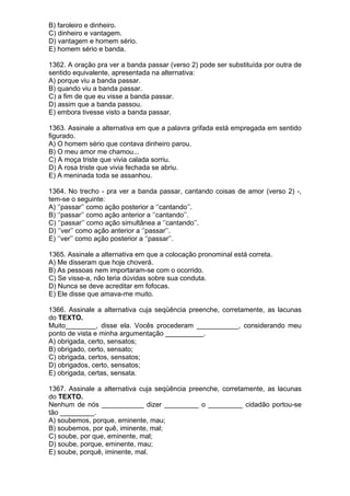 B) faroleiro e dinheiro.
C) dinheiro e vantagem.
D) vantagem e homem sério.
E) homem sério e banda.

1362. A oração pra ver a banda passar (verso 2) pode ser substituída por outra de
sentido equivalente, apresentada na alternativa:
A) porque viu a banda passar.
B) quando viu a banda passar.
C) a fim de que eu visse a banda passar.
D) assim que a banda passou.
E) embora tivesse visto a banda passar.

1363. Assinale a alternativa em que a palavra grifada está empregada em sentido
figurado.
A) O homem sério que contava dinheiro parou.
B) O meu amor me chamou...
C) A moça triste que vivia calada sorriu.
D) A rosa triste que vivia fechada se abriu.
E) A meninada toda se assanhou.

1364. No trecho - pra ver a banda passar, cantando coisas de amor (verso 2) -,
tem-se o seguinte:
A) ‘’passar’’ como ação posterior a ‘’cantando’’.
B) ‘’passar’’ como ação anterior a ‘’cantando’’.
C) ‘’passar’’ como ação simultânea a ‘’cantando’’.
D) ‘’ver’’ como ação anterior a ‘’passar’’.
E) ‘’ver’’ como ação posterior a ‘’passar’’.

1365. Assinale a alternativa em que a colocação pronominal está correta.
A) Me disseram que hoje choverá.
B) As pessoas nem importaram-se com o ocorrido.
C) Se visse-a, não teria dúvidas sobre sua conduta.
D) Nunca se deve acreditar em fofocas.
E) Ele disse que amava-me muito.

1366. Assinale a alternativa cuja seqüência preenche, corretamente, as lacunas
do TEXTO.
Muito________, disse ela. Vocês procederam ___________, considerando meu
ponto de vista e minha argumentação __________.
A) obrigada, certo, sensatos;
B) obrigado, certo, sensato;
C) obrigada, certos, sensatos;
D) obrigados, certo, sensatos;
E) obrigada, certas, sensata.

1367. Assinale a alternativa cuja seqüência preenche, corretamente, as lacunas
do TEXTO.
Nenhum de nós ___________ dizer _________ o _________ cidadão portou-se
tão _________.
A) soubemos, porque, eminente, mau;
B) soubemos, por quê, iminente, mal;
C) soube, por que, eminente, mal;
D) soube, porque, eminente, mau;
E) soube, porquê, iminente, mal.
 