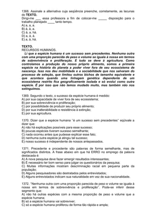 1368. Assinale a alternativa cuja seqüência preenche, corretamente, as lacunas
do TEXTO.
Dirigi-me ___ essa professora a fim de colocar-me _____ disposição para o
trabalho planejado ____ tanto tempo.
A) a, a, a.
B) à, à, a.
C) à, a, há.
D) a, à, à.
E) a, à, há.

TEXTO.
RECURSOS HUMANOS.
  Li que a espécie humana é um sucesso sem precedentes. Nenhuma outra
com uma proporção parecida de peso e volume se iguala à nossa em termos
de sobrevivência e proliferação. E tudo se deve à agricultura. Como
controlamos a produção do nosso próprio alimento, somos a primeira
espécie na história do planeta a poder viver fora de seu ecossistema de
nascença. Isso nos deu mobilidade e a sociabilidade que nos salvaram do
processo de seleção, que limitou outros bichos de tamanho equivalente e
que acontece quando uma linhagem genética dependente de um
ecossistema restrito fica geograficamente isolada e só evolui como outra
espécie. É por isso que não temos mudado muito, mas também não nos
extinguimos.

1369. Segundo o texto, o sucesso da espécie humana é medido:
A) por sua capacidade de viver fora de seu ecossistema;
B) por sua sobrevivência e proliferação;
C) por possibilidade de produzir seu próprio alimento;
D) por sua inalterabilidade e resistência à extinção;
E) por sua agricultura.

1370. Dizer que a espécie humana ‘’é um sucesso sem precedentes’’ eqüivale a
dizer que:
A) não há explicações possíveis para esse sucesso;
B) poucas espécies tiveram sucesso semelhante;
C) nada ocorreu antes que pudesse explicar esse fato;
D) nenhuma outra espécie já atingiu tal sucesso;
E) nosso sucesso é independente de nossos antepassados.

1371. Precedente e procedente são palavras de forma semelhante, mas de
significados distintos. A frase abaixo em que há ERRO no emprego da palavra
destacada é:
A) A nova pesquisa deve fazer emergir resultados interessantes;
B) É necessário ter bom senso para julgar os questionários da pesquisa;
C) Muitas informações mostram descriminação racial em pequena parte da
população;
D) Alguns pesquisadores são destratados pelos entrevistados;
E) Alguns entrevistados indicam sua naturalidade em vez de sua nacionalidade.

1372. ‘’Nenhuma outra com uma proporção parecida de peso e volume se iguala à
nossa em termos de sobrevivência e proliferação’’. Pode-se inferir desse
segmento que:
A) não há outras espécies com a mesma proporção de peso e volume que a
espécie humana;
B) só a espécie humana vai sobreviver;
C) só a espécie humana proliferou de forma tão rápida e ampla;
 
