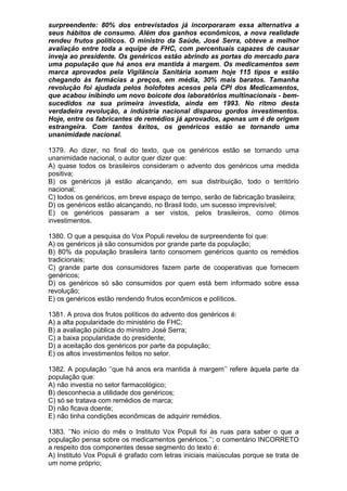 surpreendente: 80% dos entrevistados já incorporaram essa alternativa a
seus hábitos de consumo. Além dos ganhos econômicos, a nova realidade
rendeu frutos políticos. O ministro da Saúde, José Serra, obteve a melhor
avaliação entre toda a equipe de FHC, com percentuais capazes de causar
inveja ao presidente. Os genéricos estão abrindo as portas do mercado para
uma população que há anos era mantida à margem. Os medicamentos sem
marca aprovados pela Vigilância Sanitária somam hoje 115 tipos e estão
chegando às farmácias a preços, em média, 30% mais baratos. Tamanha
revolução foi ajudada pelos holofotes acesos pela CPI dos Medicamentos,
que acabou inibindo um novo boicote dos laboratórios multinacionais - bem-
sucedidos na sua primeira investida, ainda em 1993. No ritmo desta
verdadeira revolução, a indústria nacional disparou gordos investimentos.
Hoje, entre os fabricantes de remédios já aprovados, apenas um é de origem
estrangeira. Com tantos êxitos, os genéricos estão se tornando uma
unanimidade nacional.

1379. Ao dizer, no final do texto, que os genéricos estão se tornando uma
unanimidade nacional, o autor quer dizer que:
A) quase todos os brasileiros consideram o advento dos genéricos uma medida
positiva;
B) os genéricos já estão alcançando, em sua distribuição, todo o território
nacional;
C) todos os genéricos, em breve espaço de tempo, serão de fabricação brasileira;
D) os genéricos estão alcançando, no Brasil todo, um sucesso imprevisível;
E) os genéricos passaram a ser vistos, pelos brasileiros, como ótimos
investimentos.

1380. O que a pesquisa do Vox Populi revelou de surpreendente foi que:
A) os genéricos já são consumidos por grande parte da população;
B) 80% da população brasileira tanto consomem genéricos quanto os remédios
tradicionais;
C) grande parte dos consumidores fazem parte de cooperativas que fornecem
genéricos;
D) os genéricos só são consumidos por quem está bem informado sobre essa
revolução;
E) os genéricos estão rendendo frutos econômicos e políticos.

1381. A prova dos frutos políticos do advento dos genéricos é:
A) a alta popularidade do ministério de FHC;
B) a avaliação pública do ministro José Serra;
C) a baixa popularidade do presidente;
D) a aceitação dos genéricos por parte da população;
E) os altos investimentos feitos no setor.

1382. A população ‘’que há anos era mantida à margem’’ refere àquela parte da
população que:
A) não investia no setor farmacológico;
B) desconhecia a utilidade dos genéricos;
C) só se tratava com remédios de marca;
D) não ficava doente;
E) não tinha condições econômicas de adquirir remédios.

1383. ‘’No início do mês o Instituto Vox Populi foi às ruas para saber o que a
população pensa sobre os medicamentos genéricos.’’; o comentário INCORRETO
a respeito dos componentes desse segmento do texto é:
A) Instituto Vox Populi é grafado com letras iniciais maiúsculas porque se trata de
um nome próprio;
 