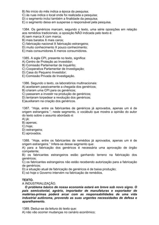 B) No início do mês indica a época da pesquisa;
C) às ruas indica o local onde foi realizada a pesquisa;
D) o segmento inclui também a finalidade da pesquisa;
E) o segmento deixa em suspense o responsável pela pesquisa.

1384. Os genéricos marcam, segundo o texto, uma série oposições em relação
aos remédios tradicionais; a oposição NÃO indicada pelo texto é:
A) sem marca X com marca;
B) mais baratos X mais caros;
C) fabricação nacional X fabricação estrangeira;
D) muito conhecimento X pouco conhecimento;
E) mais consumidores X menos consumidores.

1385. A sigla CPI, presente no texto, significa:
A) Centro de Proteção ao Investidor;
B) Comissão Parlamentar de Inquérito;
C) Cooperativa Parlamentar de Investigação;
D) Casa do Pequeno Investidor;
E) Comissão Privada de Investigação.

1386. Segundo o texto, os laboratórios multinacionais:
A) aceitaram passivamente a chegada dos genéricos;
B) criaram uma CPI para os genéricos;
C) passaram a investir na produção de genéricos;
D) tentaram torpedear a revolução dos genéricos;
E)auxiliaram na criação dos genéricos.

1387. ‘’Hoje, entre os fabricantes de genéricos já aprovados, apenas um é de
origem estrangeira.’’; neste segmento, o vocábulo que mostra a opinião do autor
do texto sobre o assunto abordado é:
A) já;
B) apenas;
C) hoje;
D) estrangeira;
E) aprovados.

1388. ‘’Hoje, entre os fabricantes de remédios já aprovados, apenas um é de
origem estrangeira.’’ Infere-se desse segmento que:
A) para a fabricação dos genéricos é necessária uma aprovação de órgão
competente;
B) os fabricantes estrangeiros estão ganhando terreno na fabricação dos
genéricos;
C) os fabricantes estrangeiros não estão recebendo autorização para a fabricação
de genéricos;
D) a situação atual de fabricação de genéricos é de baixa produção;
E) só hoje o Governo intervém na fabricação de remédios.

TEXTO.
A INDUSTRIALIZAÇÃO.
  O problema básico de nossa economia estará em breve sob novo signo. O
país semicolonial, agrário, importador de manufaturas e exportador de
matérias-primas poderá arcar com as responsabilidades de uma vida
industrial autônoma, provendo as suas urgentes necessidades de defesa e
aparelhamento.

1389. Deduz-se da leitura do texto que:
A) não vão ocorrer mudanças no cenário econômico;
 