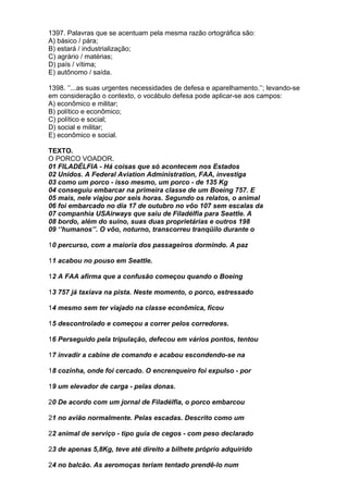 1397. Palavras que se acentuam pela mesma razão ortográfica são:
A) básico / pára;
B) estará / industrialização;
C) agrário / matérias;
D) país / vítima;
E) autônomo / saída.

1398. ‘’...as suas urgentes necessidades de defesa e aparelhamento.’’; levando-se
em consideração o contexto, o vocábulo defesa pode aplicar-se aos campos:
A) econômico e militar;
B) político e econômico;
C) político e social;
D) social e militar;
E) econômico e social.

TEXTO.
O PORCO VOADOR.
01 FILADÉLFIA - Há coisas que só acontecem nos Estados
02 Unidos. A Federal Aviation Administration, FAA, investiga
03 como um porco - isso mesmo, um porco - de 135 Kg
04 conseguiu embarcar na primeira classe de um Boeing 757. E
05 mais, nele viajou por seis horas. Segundo os relatos, o animal
06 foi embarcado no dia 17 de outubro no vôo 107 sem escalas da
07 companhia USAirways que saiu de Filadélfia para Seattle. A
08 bordo, além do suíno, suas duas proprietárias e outros 198
09 ‘’humanos’’. O vôo, noturno, transcorreu tranqüilo durante o

10 percurso, com a maioria dos passageiros dormindo. A paz

11 acabou no pouso em Seattle.

12 A FAA afirma que a confusão começou quando o Boeing

13 757 já taxiava na pista. Neste momento, o porco, estressado

14 mesmo sem ter viajado na classe econômica, ficou

15 descontrolado e começou a correr pelos corredores.

16 Perseguido pela tripulação, defecou em vários pontos, tentou

17 invadir a cabine de comando e acabou escondendo-se na

18 cozinha, onde foi cercado. O encrenqueiro foi expulso - por

19 um elevador de carga - pelas donas.

20 De acordo com um jornal de Filadélfia, o porco embarcou

21 no avião normalmente. Pelas escadas. Descrito como um

22 animal de serviço - tipo guia de cegos - com peso declarado

23 de apenas 5,8Kg, teve até direito a bilhete próprio adquirido

24 no balcão. As aeromoças teriam tentado prendê-lo num
 