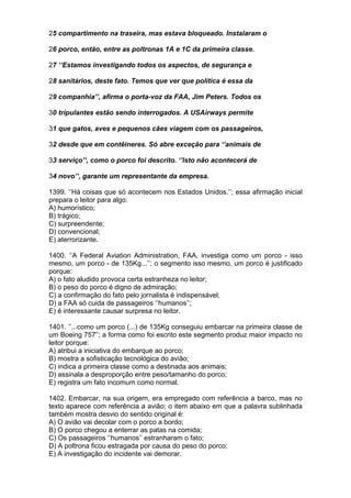 25 compartimento na traseira, mas estava bloqueado. Instalaram o

26 porco, então, entre as poltronas 1A e 1C da primeira classe.

27 ‘’Estamos investigando todos os aspectos, de segurança e

28 sanitários, deste fato. Temos que ver que política é essa da

29 companhia’’, afirma o porta-voz da FAA, Jim Peters. Todos os

30 tripulantes estão sendo interrogados. A USAirways permite

31 que gatos, aves e pequenos cães viagem com os passageiros,

32 desde que em contêineres. Só abre exceção para ‘’animais de

33 serviço’’, como o porco foi descrito. ‘’Isto não acontecerá de

34 novo’’, garante um representante da empresa.

1399. ‘’Há coisas que só acontecem nos Estados Unidos.’’; essa afirmação inicial
prepara o leitor para algo:
A) humorístico;
B) trágico;
C) surpreendente;
D) convencional;
E) aterrorizante.

1400. ‘’A Federal Aviation Administration, FAA, investiga como um porco - isso
mesmo, um porco - de 135Kg...’’; o segmento isso mesmo, um porco é justificado
porque:
A) o fato aludido provoca certa estranheza no leitor;
B) o peso do porco é digno de admiração;
C) a confirmação do fato pelo jornalista é indispensável;
D) a FAA só cuida de passageiros ‘’humanos’’;
E) é interessante causar surpresa no leitor.

1401. ‘’...como um porco (...) de 135Kg conseguiu embarcar na primeira classe de
um Boeing 757'’; a forma como foi escrito este segmento produz maior impacto no
leitor porque:
A) atribui a iniciativa do embarque ao porco;
B) mostra a sofisticação tecnológica do avião;
C) indica a primeira classe como a destinada aos animais;
D) assinala a desproporção entre peso/tamanho do porco;
E) registra um fato incomum como normal.

1402. Embarcar, na sua origem, era empregado com referência a barco, mas no
texto aparece com referência a avião; o item abaixo em que a palavra sublinhada
também mostra desvio do sentido original é:
A) O avião vai decolar com o porco a bordo;
B) O porco chegou a enterrar as patas na comida;
C) Os passageiros ‘’humanos’’ estranharam o fato;
D) A poltrona ficou estragada por causa do peso do porco;
E) A investigação do incidente vai demorar.
 