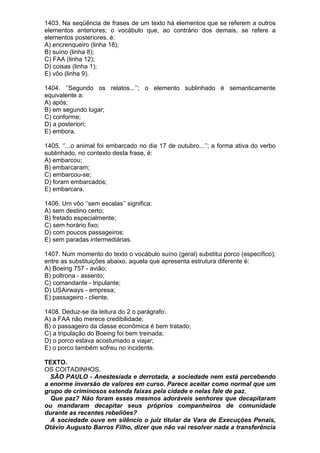 1403. Na seqüência de frases de um texto há elementos que se referem a outros
elementos anteriores; o vocábulo que, ao contrário dos demais, se refere a
elementos posteriores, é:
A) encrenqueiro (linha 18);
B) suíno (linha 8);
C) FAA (linha 12);
D) coisas (linha 1);
E) vôo (linha 9).

1404. ‘’Segundo os relatos...’’; o elemento sublinhado é semanticamente
equivalente a:
A) após;
B) em segundo lugar;
C) conforme;
D) a posteriori;
E) embora.

1405. ‘’...o animal foi embarcado no dia 17 de outubro...’’; a forma ativa do verbo
sublinhado, no contexto desta frase, é:
A) embarcou;
B) embarcaram;
C) embarcou-se;
D) foram embarcados;
E) embarcara.

1406. Um vôo ‘’sem escalas’’ significa:
A) sem destino certo;
B) fretado especialmente;
C) sem horário fixo;
D) com poucos passageiros;
E) sem paradas intermediárias.

1407. Num momento do texto o vocábulo suíno (geral) substitui porco (específico);
entre as substituições abaixo, aquela que apresenta estrutura diferente é:
A) Boeing 757 - avião;
B) poltrona - assento;
C) comandante - tripulante;
D) USAirways - empresa;
E) passageiro - cliente.

1408. Deduz-se da leitura do 2 o parágrafo:
A) a FAA não merece credibilidade;
B) o passageiro da classe econômica é bem tratado;
C) a tripulação do Boeing foi bem treinada;
D) o porco estava acostumado a viajar;
E) o porco também sofreu no incidente.

TEXTO.
OS COITADINHOS.
  SÃO PAULO - Anestesiada e derrotada, a sociedade nem está percebendo
a enorme inversão de valores em curso. Parece aceitar como normal que um
grupo de criminosos estenda faixas pela cidade e nelas fale de paz.
  Que paz? Não foram esses mesmos adoráveis senhores que decapitaram
ou mandaram decapitar seus próprios companheiros de comunidade
durante as recentes rebeliões?
  A sociedade ouve em silêncio o juiz titular da Vara de Execuções Penais,
Otávio Augusto Barros Filho, dizer que não vai resolver nada a transferência
 