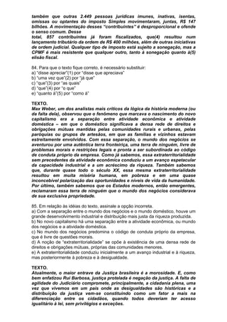 também que outras 2.449 pessoas jurídicas imunes, inativas, isentas,
omissas ou optantes do imposto Simples movimentaram, juntas, R$ 147
bilhões. A movimentação desses “contribuintes” é desproporcional e ofende
o senso comum. Desse
total, 857 contribuintes já foram fiscalizados, que(4) resultou num
lançamento tributário da ordem de R$ 400 milhões, além de outras iniciativas
de ordem judicial. Qualquer tipo de imposto está sujeito a sonegação, mas a
CPMF é mais resistente que qualquer outro, tanto à sonegação quanto à(5)
elisão fiscal.

84. Para que o texto fique correto, é necessário substituir:
a) “disse apreciar”(1) por “disse que apreciava”
b) “uma vez que”(2) por “já que”
c) “que”(3) por “as quais”
d) “que”(4) por “o que”
e) “quanto à”(5) por “como à”

TEXTO.
Max Weber, um dos analistas mais críticos da lógica da história moderna (ou
da falta dela), observou que o fenômeno que marcava o nascimento do novo
capitalismo era a separação entre atividade econômica e atividade
doméstica – em que o doméstico significava a densa rede de direitos e
obrigações mútuas mantidas pelas comunidades rurais e urbanas, pelas
paróquias ou grupos de artesãos, em que as famílias e vizinhos estavam
estreitamente envolvidos. Com essa separação, o mundo dos negócios se
aventurou por uma autêntica terra fronteiriça, uma terra de ninguém, livre de
problemas morais e restrições legais e pronta a ser subordinada ao código
de conduta próprio da empresa. Como já sabemos, essa extraterritorialidade
sem precedentes da atividade econômica conduziu a um avanço espetacular
da capacidade industrial e a um acréscimo da riqueza. Também sabemos
que, durante quase todo o século XX, essa mesma extraterritorialidade
resultou em muita miséria humana, em pobreza e em uma quase
inconcebível polarização das oportunidades e níveis de vida da humanidade.
Por último, também sabemos que os Estados modernos, então emergentes,
reclamaram essa terra de ninguém que o mundo dos negócios considerava
de sua exclusiva propriedade.

85. Em relação às idéias do texto, assinale a opção incorreta.
a) Com a separação entre o mundo dos negócios e o mundo doméstico, houve um
grande desenvolvimento industrial e distribuição mais justa da riqueza produzida.
b) No novo capitalismo há uma separação entre a atividade econômica, ou mundo
dos negócios e a atividade doméstica.
c) No mundo dos negócios predomina o código de conduta próprio da empresa,
que é livre de questões morais.
d) A noção de “extraterritorialidade” se opõe à existência de uma densa rede de
direitos e obrigações mútuas, próprias das comunidades menores.
e) A extraterritorialidade conduziu inicialmente a um avanço industrial e à riqueza,
mas posteriormente à pobreza e à desigualdade.

TEXTO.
Atualmente, o maior entrave da Justiça brasileira é a morosidade. E, como
bem enfatizou Rui Barbosa, justiça protelada é negação da justiça. A falta de
agilidade do Judiciário compromete, principalmente, a cidadania plena, uma
vez que vivemos em um país onde as desigualdades são históricas e a
distribuição da justiça vem-se constituindo como um fator a mais na
diferenciação entre os cidadãos, quando todos deveriam ter acesso
igualitário à lei, sem privilégios e exceções.
 