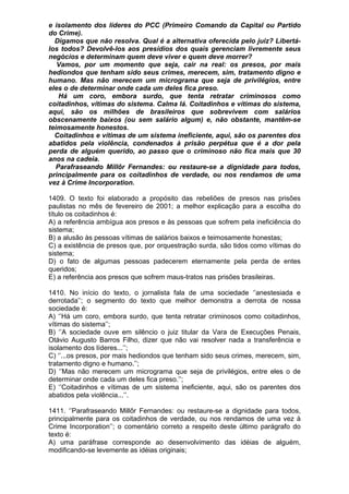 e isolamento dos líderes do PCC (Primeiro Comando da Capital ou Partido
do Crime).
  Digamos que não resolva. Qual é a alternativa oferecida pelo juiz? Libertá-
los todos? Devolvê-los aos presídios dos quais gerenciam livremente seus
negócios e determinam quem deve viver e quem deve morrer?
   Vamos, por um momento que seja, cair na real: os presos, por mais
hediondos que tenham sido seus crimes, merecem, sim, tratamento digno e
humano. Mas não merecem um micrograma que seja de privilégios, entre
eles o de determinar onde cada um deles fica preso.
   Há um coro, embora surdo, que tenta retratar criminosos como
coitadinhos, vítimas do sistema. Calma lá. Coitadinhos e vítimas do sistema,
aqui, são os milhões de brasileiros que sobrevivem com salários
obscenamente baixos (ou sem salário algum) e, não obstante, mantêm-se
teimosamente honestos.
  Coitadinhos e vítimas de um sistema ineficiente, aqui, são os parentes dos
abatidos pela violência, condenados à prisão perpétua que é a dor pela
perda de alguém querido, ao passo que o criminoso não fica mais que 30
anos na cadeia.
  Parafraseando Millôr Fernandes: ou restaure-se a dignidade para todos,
principalmente para os coitadinhos de verdade, ou nos rendamos de uma
vez à Crime Incorporation.

1409. O texto foi elaborado a propósito das rebeliões de presos nas prisões
paulistas no mês de fevereiro de 2001; a melhor explicação para a escolha do
título os coitadinhos é:
A) a referência ambígua aos presos e às pessoas que sofrem pela ineficiência do
sistema;
B) a alusão às pessoas vítimas de salários baixos e teimosamente honestas;
C) a existência de presos que, por orquestração surda, são tidos como vítimas do
sistema;
D) o fato de algumas pessoas padecerem eternamente pela perda de entes
queridos;
E) a referência aos presos que sofrem maus-tratos nas prisões brasileiras.

1410. No início do texto, o jornalista fala de uma sociedade ‘’anestesiada e
derrotada’’; o segmento do texto que melhor demonstra a derrota de nossa
sociedade é:
A) ‘’Há um coro, embora surdo, que tenta retratar criminosos como coitadinhos,
vítimas do sistema’’;
B) ‘’A sociedade ouve em silêncio o juiz titular da Vara de Execuções Penais,
Otávio Augusto Barros Filho, dizer que não vai resolver nada a transferência e
isolamento dos líderes...’’;
C) ‘’...os presos, por mais hediondos que tenham sido seus crimes, merecem, sim,
tratamento digno e humano.’’;
D) ‘’Mas não merecem um micrograma que seja de privilégios, entre eles o de
determinar onde cada um deles fica preso.’’;
E) ‘’Coitadinhos e vítimas de um sistema ineficiente, aqui, são os parentes dos
abatidos pela violência...’’.

1411. ‘’Parafraseando Millôr Fernandes: ou restaure-se a dignidade para todos,
principalmente para os coitadinhos de verdade, ou nos rendamos de uma vez à
Crime Incorporation’’; o comentário correto a respeito deste último parágrafo do
texto é:
A) uma paráfrase corresponde ao desenvolvimento das idéias de alguém,
modificando-se levemente as idéias originais;
 
