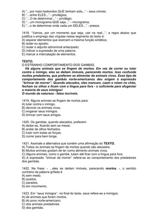 A) ‘’...por mais hediondos QUE tenham sido...’’ - seus crimes;
B) ‘’...entre ELES...’’ - privilégios;
C) ‘’...O de determinar...’’ - privilégio;
D) ‘’...um micrograma QUE seja...’’ - micrograma;
E) ‘’...o de determinar onde cada um DELES...’’ - presos.

1418. ‘’Vamos, por um momento que seja, cair na real...’’; a regra abaixo que
justifica o emprego das vírgulas nesse segmento do texto é:
A) separar elementos que exercem a mesma função sintática;
B) isolar ou aposto;
C) isolar o adjunto adnominal antecipado;
D) indicar a supressão de uma palavra;
E) marcar a intercalação de elementos.

TEXTO.
O ESTRANHO COMPORTAMENTO DOS GAMBÁS.
   Há alguns animais que se fingem de mortos. Em vez de correr ou lutar
contra o inimigo, eles se deitam imóveis, parecendo mortos. Isso confunde
muitos predadores, que preferem se alimentar de animais vivos. Esse tipo de
comportamento dos gambás norte-americanos deu origem à expressão
‘’brincar de morrer’’. Quando atacados, eles mancam, caem e rolam no chão,
fecham os olhos e ficam com a língua para fora - o suficiente para afugentar
a maioria de seus inimigos!
O mundo da natureza - fatos incríveis.

1419. Alguns animais se fingem de mortos para:
A) lutar contra o inimigo.
B) devorar os animais vivos.
C) enganar seus inimigos.
D) brincar com seus amigos.

1420. Os gambás, quando atacados, preferem:
A) deitar-se, ficando sem se mexer.
B) andar de olhos fechados.
C) lutar com todas as forças.
D) correr para bem longe.

1421. Assinale a alternativa que contém uma afirmação do TEXTO.
A) Todos os animais se fingem de mortos quando são atacados.
B) Muitos animais gostam de ter como alimento animais vivos.
C) Alguns animais, como o gambá, lutam até ficar com a língua para fora.
D) A expressão ‘’brincar de morrer’’ refere-se ao comportamento dos predadores
dos gambás.

1422. Na frase: - ...eles se deitam imóveis, parecendo mortos. -, o sentido
contrário da palavra grifada é
A) sem medo.
B) quietos.
C) parados.
D) em movimento.

1423. Em ‘’seus inimigos’’, no final do texto, seus refere-se a inimigos:
A) de animais que foram mortos.
B) do povo norte-americano.
C) dos animais predadores.
D) dos gambás.
 