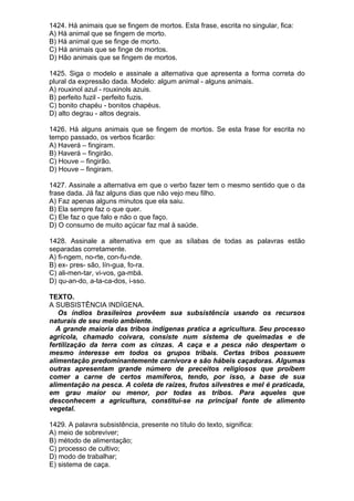 1424. Há animais que se fingem de mortos. Esta frase, escrita no singular, fica:
A) Há animal que se fingem de morto.
B) Há animal que se finge de morto.
C) Há animais que se finge de mortos.
D) Hão animais que se fingem de mortos.

1425. Siga o modelo e assinale a alternativa que apresenta a forma correta do
plural da expressão dada. Modelo: algum animal - alguns animais.
A) rouxinol azul - rouxinols azuis.
B) perfeito fuzil - perfeito fuzis.
C) bonito chapéu - bonitos chapéus.
D) alto degrau - altos degrais.

1426. Há alguns animais que se fingem de mortos. Se esta frase for escrita no
tempo passado, os verbos ficarão:
A) Haverá – fingiram.
B) Haverá – fingirão.
C) Houve – fingirão.
D) Houve – fingiram.

1427. Assinale a alternativa em que o verbo fazer tem o mesmo sentido que o da
frase dada. Já faz alguns dias que não vejo meu filho.
A) Faz apenas alguns minutos que ela saiu.
B) Ela sempre faz o que quer.
C) Ele faz o que falo e não o que faço.
D) O consumo de muito açúcar faz mal à saúde.

1428. Assinale a alternativa em que as sílabas de todas as palavras estão
separadas corretamente.
A) fi-ngem, no-rte, con-fu-nde.
B) ex- pres- são, lín-gua, fo-ra.
C) ali-men-tar, vi-vos, ga-mbá.
D) qu-an-do, a-ta-ca-dos, i-sso.

TEXTO.
A SUBSISTÊNCIA INDÍGENA.
   Os índios brasileiros provêem sua subsistência usando os recursos
naturais de seu meio ambiente.
  A grande maioria das tribos indígenas pratica a agricultura. Seu processo
agrícola, chamado coivara, consiste num sistema de queimadas e de
fertilização da terra com as cinzas. A caça e a pesca não despertam o
mesmo interesse em todos os grupos tribais. Certas tribos possuem
alimentação predominantemente carnívora e são hábeis caçadoras. Algumas
outras apresentam grande número de preceitos religiosos que proíbem
comer a carne de certos mamíferos, tendo, por isso, a base de sua
alimentação na pesca. A coleta de raízes, frutos silvestres e mel é praticada,
em grau maior ou menor, por todas as tribos. Para aqueles que
desconhecem a agricultura, constitui-se na principal fonte de alimento
vegetal.

1429. A palavra subsistência, presente no título do texto, significa:
A) meio de sobreviver;
B) método de alimentação;
C) processo de cultivo;
D) modo de trabalhar;
E) sistema de caça.
 