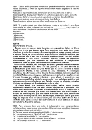 1437. ‘’Certas tribos possuem alimentação predominantemente carnívora e são
hábeis caçadoras.’’; o fato de algumas tribos serem hábeis caçadoras é visto no
texto como:
A) causa de algumas tribos se alimentarem predominantemente de carne;
B) conseqüência de algumas tribos terem preferência pela carne como alimento;
C) condição de terem abandonado a agricultura como meio de subsistência;
D) demonstração de que a afirmação anterior é verdadeira;
E) explicação do fato de algumas tribos se alimentarem de carne.

1438. ‘’A grande maioria das tribos indígenas pratica a agricultura’’; se a frase
fosse escrita ‘’As tribos indígenas, em sua maioria, ____________ a agricultura’’, a
forma verbal que completaria corretamente a frase seria:
A) pratica;
B) praticariam;
C) praticam;
D) praticavam;
E) praticarão.

TEXTO.
DESPERDÍCIO BRASIL.
   Sempre que se reúnem para lamuriar, os empresários falam no Custo
Brasil, no preço que pagam para fazer negócios num país com regras
obsoletas e vícios incrustados. O atraso brasileiro é quase sempre atribuído
a alguma forma de corporativismo anacrônico ou privilégio renitente que
quase sempre têm a ver com o trabalho superprotegido, com leis sociais
ultrapassadas e com outras bondades inócuas, coisas do populismo
irresponsável, que nos impedem de ser modernos e competitivos.
Raramente falam no que o capitalismo subsidiado custa ao Brasil.
   O escândalo causado pela revelação do que os grandes bancos deixam de
pagar em impostos não devia ser tão grande, é só uma amostra da
subtributação, pela fraude ou pelo favor, que há anos sustenta o nosso
empresariado chorão, e não apenas na área financeira. A construção
simultânea da oitava economia e de uma das sociedades mais miseráveis do
mundo foi feita assim, não apenas pela sonegação privada e a exploração de
brechas técnicas no sistema tributário - que, afinal, é lamentável, mas
mostra engenhosidade e iniciativa empresarial - mas pelo favor público, pela
auto-sonegação patrocinada por um Estado vassalo do dinheiro, cúmplice
histórico da pilhagem do Brasil pela sua própria elite.
    O Custo Brasil dos lamentos empresariais existe, como existem
empresários responsáveis que pelo menos reconhecem a pilhagem, mas
muito mais lamentável e atrasado é o Desperdício Brasil, o progresso e o
produto de uma minoria que nunca são distribuídos, que não chegam à
maioria de forma alguma, que não afetam a miséria à sua volta por nenhum
canal, muito menos pela via óbvia da tributação. Dizem que com o que não é
pago de imposto justo no Brasil daria para construir outro Brasil. Não é
verdade. Daria para construir dois outros Brasis. E ainda sobrava um pouco
para ajudar a Argentina, coitada.

1439. Para entender bem um texto, é indispensável que compreendamos
perfeitamente as palavras que nele constam. O item em que o vocábulo destacado
apresenta um sinônimo imperfeito é:
A) ‘’Sempre que se reúnem para LAMURIAR,...’’ - lamentar-se;
B) ‘’...um país com regras OBSOLETAS...’’- antiquadas;
C) ‘’...e vícios INCRUSTADOS.’’ - arraigados;
D) ‘’...alguma forma de corporativismo ANACRÔNICO...’’-doentio;
E) ‘’...ou privilégio RENITENTE ...’’- persistente.
 