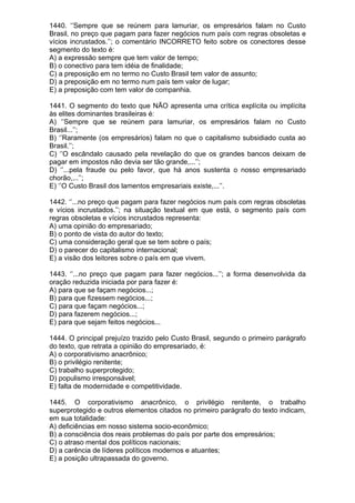 1440. ‘’Sempre que se reúnem para lamuriar, os empresários falam no Custo
Brasil, no preço que pagam para fazer negócios num país com regras obsoletas e
vícios incrustados.’’; o comentário INCORRETO feito sobre os conectores desse
segmento do texto é:
A) a expressão sempre que tem valor de tempo;
B) o conectivo para tem idéia de finalidade;
C) a preposição em no termo no Custo Brasil tem valor de assunto;
D) a preposição em no termo num país tem valor de lugar;
E) a preposição com tem valor de companhia.

1441. O segmento do texto que NÃO apresenta uma crítica explícita ou implícita
às elites dominantes brasileiras é:
A) ‘’Sempre que se reúnem para lamuriar, os empresários falam no Custo
Brasil...’’;
B) ‘’Raramente (os empresários) falam no que o capitalismo subsidiado custa ao
Brasil.’’;
C) ‘’O escândalo causado pela revelação do que os grandes bancos deixam de
pagar em impostos não devia ser tão grande,...’’;
D) ‘’...pela fraude ou pelo favor, que há anos sustenta o nosso empresariado
chorão,...’’;
E) ‘’O Custo Brasil dos lamentos empresariais existe,...’’.

1442. ‘’...no preço que pagam para fazer negócios num país com regras obsoletas
e vícios incrustados.’’; na situação textual em que está, o segmento país com
regras obsoletas e vícios incrustados representa:
A) uma opinião do empresariado;
B) o ponto de vista do autor do texto;
C) uma consideração geral que se tem sobre o país;
D) o parecer do capitalismo internacional;
E) a visão dos leitores sobre o país em que vivem.

1443. ‘’...no preço que pagam para fazer negócios...’’; a forma desenvolvida da
oração reduzida iniciada por para fazer é:
A) para que se façam negócios...;
B) para que fizessem negócios...;
C) para que façam negócios...;
D) para fazerem negócios...;
E) para que sejam feitos negócios...

1444. O principal prejuízo trazido pelo Custo Brasil, segundo o primeiro parágrafo
do texto, que retrata a opinião do empresariado, é:
A) o corporativismo anacrônico;
B) o privilégio renitente;
C) trabalho superprotegido;
D) populismo irresponsável;
E) falta de modernidade e competitividade.

1445. O corporativismo anacrônico, o privilégio renitente, o trabalho
superprotegido e outros elementos citados no primeiro parágrafo do texto indicam,
em sua totalidade:
A) deficiências em nosso sistema socio-econômico;
B) a consciência dos reais problemas do país por parte dos empresários;
C) o atraso mental dos políticos nacionais;
D) a carência de líderes políticos modernos e atuantes;
E) a posição ultrapassada do governo.
 