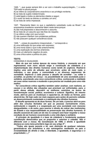 1446. ‘’...que quase sempre têm a ver com o trabalho superprotegido...’’; o verbo
TER está no plural porque:
A) se refere ao corporativismo anacrônico e ao privilégio renitente;
B) se trata de sujeito indeterminado;
C) está ligado a todos os elementos citados a seguir;
D) o autor do texto se distraiu e cometeu um erro;
E) se trata de verbo impessoal.

1447. ‘’Raramente falam no que o capitalismo subsidiado custa ao Brasil.’’; os
empresários brasileiros raramente falam neste tema porque:
A) são mal preparados e desconhecem o assunto;
B) se trata de um assunto que não lhes diz respeito;
C) se refere a algo com que lucram;
D) não querem interferir com problemas políticos;
E) não possuem qualquer consciência social.

1448. ‘’...coisas do populismo irresponsável,...’’ corresponde a:
A) uma retificação do que antes vem expresso;
B) uma ironia sobre o que é dito anteriormente;
C) uma explicação dos termos anteriores;
D) mais um elemento negativo do país;
E) uma crítica sobre a política do país.

TEXTO.
CIDADANIA E IGUALDADE.
   Mais do que em outras épocas da nossa história, o momento em que
ingressamos num novo século exige a construção da cidadania e a
implementação dos direitos humanos como tarefa de urgência. Realizá-la
implica uma série de atitudes que envolvem, antes de mais nada, o
indivíduo, o seu grupo, a comunidade e os diversos segmentos da
sociedade. Impõe-se a cada pessoa o desafio de acreditar - ou voltar a
acreditar, se perdeu tal crença - na possibilidade de uma sociedade justa e
solidária, exercitando uma nova consciência crítica, conhecendo a realidade
em suas várias nuances e mudando o que precisa ser mudado para uma vida
melhor.
  Ter consciência crítica significa também saber analisar, com realismo, as
causas e os efeitos das situações que precisam ser enfrentadas, para, a
partir dessa atitude, descobrir os melhores caminhos na busca da
transformação social, política, econômica e cultural. Significa, do mesmo
modo, abrir-se para as mudanças e capacitar-se, de todas as formas, para
absorvê-las. Há hoje cada vez mais espaços para ações de parceria voltadas
ao desenvolvimento sustentado e à realização dos direitos humanos.
  O desafio apresenta-se de duas formas. De um lado, é preciso abrir-se para
além dos círculos fechados em que as pessoas normalmente vivem,
estimulando o respeito e a cooperação por uma sociedade com menores
desigualdades, e de outro, para exercer o direito de cobrar das instituições
do Estado a sua responsabilidade na preservação dos direitos humanos. O
desafio essencial de cada um de nós é e sempre será fazer respeitar a nossa
condição de ser humano vocacionado a uma vida digna e solidária.
   O princípio de igualdade é a base da cidadania e fundamenta qualquer
constituição democrática que se proponha a valorizar o cidadão. Não é
diferente com a nossa. Na Constituição de 1988, o direito à igualdade
destaca-se como tema prioritário logo em seu artigo 5º :
   ‘’Todos são iguais perante a lei, sem distinção de qualquer natureza,
garantindo-se aos brasileiros e aos estrangeiros residentes no país a
inviolabilidade do direito à vida, à liberdade, à igualdade, à segurança e à
propriedade (...)’’
 