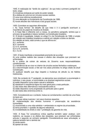 1449. A realização da ‘’tarefa de urgência’’, de que trata o primeiro parágrafo do
texto, exige:
A) iniciativas enérgicas por parte do poder estatal.
B) a defesa do convívio em círculos sociais restritos.
C) uma nova reforma constitucional.
D) uma alteração no fundamento da Constituição de 1988.
E) novas atitudes dos indivíduos e dos grupos sociais.

1450. Considere as seguintes afirmações:
I. As ‘’duas formas’’ de desafio de que trata o 3 o parágrafo acentuam a
importância do papel da iniciativa do Estado.
II. A frase Não é diferente com a nossa, no penúltimo parágrafo, lembra que o
princípio da igualdade é básico também na Constituição brasileira.
III. O direito à igualdade, tratado no artigo 5 o da Constituição de 1988, é amplo
em relação aos cidadãos brasileiros e restrito em relação a todos os demais.
Em relação ao texto, está correto o que se afirma em:
A) I, somente.
B) II, somente.
C) I e II, somente.
D) II e III, somente.
E) I, II e III.

1451. O texto manifesta a necessidade premente de se evitar:
A) uma análise realista das causas e efeitos das situações que precisam ser
enfrentadas.
B) a prática de cobrar de setores do Governo suas responsabilidades
constitucionais.
C) a tendência de se viver no interior de círculos sociais fechados e estanques.
D) a discriminação social, a não ser nos casos previstos no artigo citado da atual
Constituição.
E) qualquer desafio que diga respeito a mudança de atitude ou de hábitos
tradicionais.

1452. No contexto do 1º parágrafo, os elementos que constituem a enumeração o
indivíduo, o seu grupo, a comunidade e os diversos segmentos sociais:
A) estão dispostos numa ordem casual e arbitrária.
B) obedecem à seqüência lógica do mais geral para o mais particular.
C) são todos eles alternativos e excludentes entre si.
D) estão dispostos numa progressão do particular para o geral.
E) são todos eles sinônimos entre si.

1453. Considerando-se o contexto, traduz-se corretamente o sentido de uma frase
do texto em:
A) em suas várias nuances = em seus diversos aspectos.
B) implementação dos direitos humanos = preservação da assistência
humanitária.
C) vocacionado a uma vida solidária = ambientado no regime da privacidade.
D) tema prioritário = questão de alguma relevância.
E) inviolabilidade do direito à vida = protelação da garantia de vida.

1454. A frase Ter consciência crítica significa também saber analisar, com
realismo, as causas e os efeitos das situações, que precisam ser enfrentadas
articula o segundo ao primeiro parágrafo. Considerando-se essa articulação, a
palavra também tem o sentido de:
A) ainda assim.
B) apesar de tudo.
 