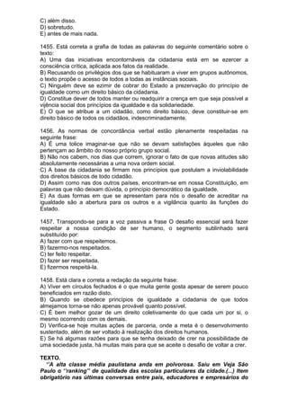 C) além disso.
D) sobretudo.
E) antes de mais nada.

1455. Está correta a grafia de todas as palavras do seguinte comentário sobre o
texto:
A) Uma das iniciativas encontornáveis da cidadania está em se ezercer a
consciência crítica, aplicada aos fatos da realidade.
B) Recusando os privilégios dos que se habituaram a viver em grupos autônomos,
o texto propõe o acesso de todos a todas as instâncias sociais.
C) Ninguém deve se ezimir de cobrar do Estado a prezervação do princípio de
igualdade como um direito básico da cidadania.
D) Constitue dever de todos manter ou readquirir a crença em que seja possível a
vijência social dos princípios da igualdade e da solidariedade.
E) O que se atribue a um cidadão, como direito básico, deve constituir-se em
direito básico de todos os cidadãos, indescriminadamente.

1456. As normas de concordância verbal estão plenamente respeitadas na
seguinte frase:
A) É uma tolice imaginar-se que não se devam satisfações àqueles que não
pertençam ao âmbito do nosso próprio grupo social.
B) Não nos cabem, nos dias que correm, ignorar o fato de que novas atitudes são
absolutamente necessárias a uma nova ordem social.
C) A base da cidadania se firmam nos princípios que postulam a inviolabilidade
dos direitos básicos de todo cidadão.
D) Assim como nas dos outros países, encontram-se em nossa Constituição, em
palavras que não deixam dúvida, o princípio democrático da igualdade.
E) As duas formas em que se apresentam para nós o desafio de acreditar na
igualdade são a abertura para os outros e a vigilância quanto às funções do
Estado.

1457. Transpondo-se para a voz passiva a frase O desafio essencial será fazer
respeitar a nossa condição de ser humano, o segmento sublinhado será
substituído por:
A) fazer com que respeitemos.
B) fazermo-nos respeitados.
C) ter feito respeitar.
D) fazer ser respeitada.
E) fizermos respeitá-la.

1458. Está clara e correta a redação da seguinte frase:
A) Viver em círculos fechados é o que muita gente gosta apesar de serem pouco
beneficiados em razão disto.
B) Quando se obedece princípios de igualdade a cidadania de que todos
almejamos torna-se não apenas provável quanto possível.
C) É bem melhor gozar de um direito coletivamente do que cada um por si, o
mesmo ocorrendo com os demais.
D) Verifica-se hoje muitas ações de parceria, onde a meta é o desenvolvimento
sustentado, além de ser voltado à realização dos direitos humanos.
E) Se há algumas razões para que se tenha deixado de crer na possibilidade de
uma sociedade justa, há muitas mais para que se aceite o desafio de voltar a crer.

TEXTO.
  ‘’A alta classe média paulistana anda em polvorosa. Saiu em Veja São
Paulo o ‘’ranking’’ de qualidade das escolas particulares da cidade.(...) Item
obrigatório nas últimas conversas entre pais, educadores e empresários do
 