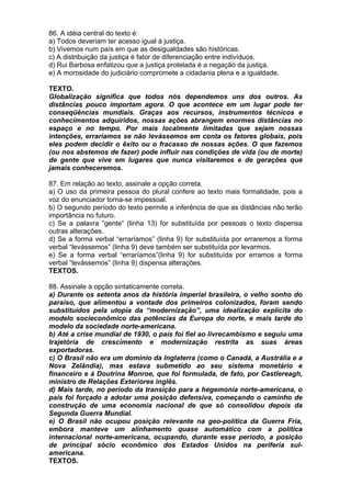 86. A idéia central do texto é:
a) Todos deveriam ter acesso igual à justiça.
b) Vivemos num país em que as desigualdades são históricas.
c) A distribuição da justiça é fator de diferenciação entre indivíduos.
d) Rui Barbosa enfatizou que a justiça protelada é a negação da justiça.
e) A morosidade do judiciário compromete a cidadania plena e a igualdade.

TEXTO.
Globalização significa que todos nós dependemos uns dos outros. As
distâncias pouco importam agora. O que acontece em um lugar pode ter
conseqüências mundiais. Graças aos recursos, instrumentos técnicos e
conhecimentos adquiridos, nossas ações abrangem enormes distâncias no
espaço e no tempo. Por mais localmente limitadas que sejam nossas
intenções, erraríamos se não levássemos em conta os fatores globais, pois
eles podem decidir o êxito ou o fracasso de nossas ações. O que fazemos
(ou nos abstemos de fazer) pode influir nas condições de vida (ou de morte)
de gente que vive em lugares que nunca visitaremos e de gerações que
jamais conheceremos.

87. Em relação ao texto, assinale a opção correta.
a) O uso da primeira pessoa do plural confere ao texto mais formalidade, pois a
voz do enunciador torna-se impessoal.
b) O segundo período do texto permite a inferência de que as distâncias não terão
importância no futuro.
c) Se a palavra “gente” (linha 13) for substituída por pessoas o texto dispensa
outras alterações.
d) Se a forma verbal “erraríamos” (linha 9) for substituída por erraremos a forma
verbal “levássemos” (linha 9) deve também ser substituída por levarmos.
e) Se a forma verbal “erraríamos”(linha 9) for substituída por erramos a forma
verbal “levássemos” (linha 9) dispensa alterações.
TEXTOS.

88. Assinale a opção sintaticamente correta.
a) Durante os setenta anos da história imperial brasileira, o velho sonho do
paraíso, que alimentou a vontade dos primeiros colonizados, foram sendo
substituídos pela utopia da “modernização”, uma idealização explícita do
modelo socieconômico das potências da Europa do norte, e mais tarde do
modelo da sociedade norte-americana.
b) Até a crise mundial de 1930, o país foi fiel ao livrecambismo e seguiu uma
trajetória de crescimento e modernização restrita as suas áreas
exportadoras.
c) O Brasil não era um domínio da Inglaterra (como o Canadá, a Austrália e a
Nova Zelândia), mas estava submetido ao seu sistema monetário e
financeiro e à Doutrina Monroe, que foi formulada, de fato, por Castlereagh,
ministro de Relações Exteriores inglês.
d) Mais tarde, no período da transição para a hegemonia norte-americana, o
país foi forçado a adotar uma posição defensiva, começando o caminho de
construção de uma economia nacional de que só consolidou depois da
Segunda Guerra Mundial.
e) O Brasil não ocupou posição relevante na geo-política da Guerra Fria,
embora manteve um alinhamento quase automático com a política
internacional norte-americana, ocupando, durante esse período, a posição
de principal sócio econômico dos Estados Unidos na periferia sul-
americana.
TEXTOS.
 
