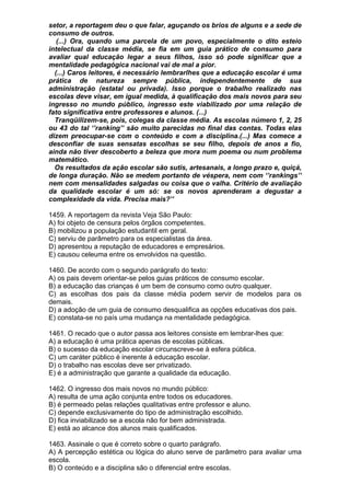 setor, a reportagem deu o que falar, aguçando os brios de alguns e a sede de
consumo de outros.
   (...) Ora, quando uma parcela de um povo, especialmente o dito esteio
intelectual da classe média, se fia em um guia prático de consumo para
avaliar qual educação legar a seus filhos, isso só pode significar que a
mentalidade pedagógica nacional vai de mal a pior.
  (...) Caros leitores, é necessário lembrarlhes que a educação escolar é uma
prática de natureza sempre pública, independentemente de sua
administração (estatal ou privada). Isso porque o trabalho realizado nas
escolas deve visar, em igual medida, à qualificação dos mais novos para seu
ingresso no mundo público, ingresso este viabilizado por uma relação de
fato significativa entre professores e alunos. (...)
  Tranqüilizem-se, pois, colegas da classe média. As escolas número 1, 2, 25
ou 43 do tal ‘’ranking’’ são muito parecidas no final das contas. Todas elas
dizem preocupar-se com o conteúdo e com a disciplina.(...) Mas comece a
desconfiar de suas sensatas escolhas se seu filho, depois de anos a fio,
ainda não tiver descoberto a beleza que mora num poema ou num problema
matemático.
  Os resultados da ação escolar são sutis, artesanais, a longo prazo e, quiçá,
de longa duração. Não se medem portanto de véspera, nem com ‘’rankings’’
nem com mensalidades salgadas ou coisa que o valha. Critério de avaliação
da qualidade escolar é um só: se os novos aprenderam a degustar a
complexidade da vida. Precisa mais?’’

1459. A reportagem da revista Veja São Paulo:
A) foi objeto de censura pelos órgãos competentes.
B) mobilizou a população estudantil em geral.
C) serviu de parâmetro para os especialistas da área.
D) apresentou a reputação de educadores e empresários.
E) causou celeuma entre os envolvidos na questão.

1460. De acordo com o segundo parágrafo do texto:
A) os pais devem orientar-se pelos guias práticos de consumo escolar.
B) a educação das crianças é um bem de consumo como outro qualquer.
C) as escolhas dos pais da classe média podem servir de modelos para os
demais.
D) a adoção de um guia de consumo desqualifica as opções educativas dos pais.
E) constata-se no país uma mudança na mentalidade pedagógica.

1461. O recado que o autor passa aos leitores consiste em lembrar-lhes que:
A) a educação é uma prática apenas de escolas públicas.
B) o sucesso da educação escolar circunscreve-se à esfera pública.
C) um caráter público é inerente à educação escolar.
D) o trabalho nas escolas deve ser privatizado.
E) é a administração que garante a qualidade da educação.

1462. O ingresso dos mais novos no mundo público:
A) resulta de uma ação conjunta entre todos os educadores.
B) é permeado pelas relações qualitativas entre professor e aluno.
C) depende exclusivamente do tipo de administração escolhido.
D) fica inviabilizado se a escola não for bem administrada.
E) está ao alcance dos alunos mais qualificados.

1463. Assinale o que é correto sobre o quarto parágrafo.
A) A percepção estética ou lógica do aluno serve de parâmetro para avaliar uma
escola.
B) O conteúdo e a disciplina são o diferencial entre escolas.
 