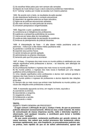C) As escolhas feitas pelos pais nem sempre são sensatas.
D) Depois de muito tempo é que o aluno soluciona problemas matemáticos.
E) O ‘’ranking’’ acabou por nivelar as escolas num mesmo patamar.

1464. De acordo com o texto, os resultados da ação escolar:
A) são detectáveis facilmente no contexto educacional.
B) dependem de agentes externos ao fazer educativo.
C) ligam-se às políticas educacionais adotadas.
D) são mais visíveis na rede particular de ensino.
E) envolvem perspicácia e engenhosidade.

1465. Segundo o autor, qualidade escolar:
A) condiciona-se à inteligência dos professores.
B) sujeita-se a campanhas publicitárias de sucesso.
C) marca-se por taxas altas de mensalidade.
D) avalia-se pela capacidade de percepção da existência.
E) limita-se ao planejamento de práticas discentes.

1466. A interpretação da frase - A alta classe média paulistana anda em
polvorosa. - indica que a alta classe média paulistana está:
A) perdendo o controle de si mesma.
B) expondo seus pontos fracos.
C) sendo tomada por grande agitação.
D) administrando os próprios interesses.
E) temendo pelo que lhe possa acontecer.

1467. A frase - O ingresso dos mais novos no mundo público é viabilizado por uma
relação significativa entre professores e alunos. - se reescrita, sem alteração de
sentido, obtém-se:
A) Os professores facilitam o ingresso dos mais novos no mundo público.
B) No mundo público, o ingresso dos mais novos é facilitado por uma relação
qualitativa entre professores e alunos.
C) Uma relação significativa entre professores e alunos nem sempre garante o
ingresso dos mais novos no mundo público.
D) No mundo público o ingresso de professores e alunos depende das relações
entre eles.
E) Sempre são os mais novos que entram mais facilmente no mundo público, por
causa das relações entre professores e alunos.

1468. A expressão aguçando os brios, em negrito no texto, equivale a:
A) acendendo os ânimos.
B) escondendo a vergonha.
C) resgatando a ética.
D) fortalecendo a opinião.
E) provocando o medo.

TEXTO.
QUANTO TEMPO DEMORA UM PROCESSO?
  É lugar comum a afirmação de que a Justiça é lenta, de que os processos
judiciais demoram excessivamente. Afirma-se isso a todo instante. Os meios
de comunicação de massa (imprensa escrita, rádio e televisão) repetem a
observação, sem qualquer ressalva, e contribuem para tornar a lentidão
judicial uma ‘’verdade’’.
  Os que assim procedem, certamente justificados por grande número de
casos morosos, não sabem que muitos processos têm andamento célere,
terminam rapidamente, que, com freqüência, os procedimentos judiciais são,
na prática, mais rápidos do que os da esfera administrativa, apesar das
 