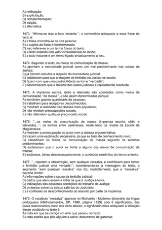 A) retificação;
B) explicitação;
C) complementação;
D) adição;
E) alternativa.

1473. ‘’Afirma-se isso a todo instante.’’; o comentário adequado a essa frase do
texto é:
A) a frase encontra-se na voz passiva;
B) o sujeito da frase é indeterminado;
C) isso refere-se a um termo futuro do texto;
D) a todo instante tem valor circunstancial de modo;
E) a todo instante é um termo ligado sintaticamente a isso.

1474. Segundo o texto, os meios de comunicação de massa:
A) apontam a morosidade judicial como um mal predominante nas coisas da
Justiça;
B) já fizeram estudos a respeito da morosidade judicial;
C) colaboram para que a imagem de lentidão na Justiça se acabe;
D) fazem com que uma probabilidade se torne ‘’verdade’’;
E) desconhecem que a maioria dos casos judiciais é rapidamente resolvida.

1475. A imprensa escrita, rádio e televisão são apontados como meios de
comunicação ‘’de massa’’, e são assim denominados porque:
A) envolvem grande quantidade de pessoas;
B) trabalham para receptores desconhecidos;
C) mostram a realidade das classes mais populares;
D) não revelam preocupações sociais;
E) não defendem qualquer preconceito social.

1476. ‘’...os meios de comunicação de massa (imprensa escrita, rádio e
televisão)...’’; os termos entre parênteses, neste texto da revista da Escola de
Magistratura:
A) mostram a preocupação do autor com a clareza argumentativa;
B) trazem uma explicação necessária, já que se trata de conhecimento novo;
C) classificam os meios de comunicação de massa segundo os sentidos
predominantes;
D) esclarecem que o autor se limita a alguns dos meios de comunicação de
massa;
E) esclarece, talvez desnecessariamente, o conteúdo semântico do termo anterior.

1477. ‘’...repetem a observação, sem qualquer ressalva, e contribuem para tornar
a lentidão judicial uma verdade.’’; considerando-se a mensagem do texto, o
segmento ‘’sem qualquer ressalva’’ nos diz, implicitamente, que a ‘’ressal-va’’
deveria conter:
A) informações sobre a causa da lentidão judicial;
B) dados que atenuassem a idéia de que a Justiça é lenta;
C) indicações das péssimas condições de trabalho da Justiça;
D) protestos sobre os baixos salários do Judiciário;
E) a confissão de desconhecimento do assunto por parte da imprensa.

1478. O vocábulo ‘’ressalva’’ aparece no Michaelis - Moderno dicionário da língua
portuguesa (Melhoramentos, SP, 1998, página 1829) com 6 significados, dos
quais relacionamos cinco nos itens abaixo; o significado mais adequado à situação
desse vocábulo no texto é:
A) nota em que se corrige um erro que passou no texto;
B) nota escrita que põe alguém a salvo; documento de garantia;
 