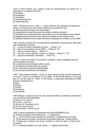 1479. O texto informa que, quanto à data de encerramento do século XX, o
calendário e o imaginário do povo:
A) divergem.
B) convergem.
C) combinam.
D) complementam-se.
E) harmonizam-se.

1480. ‘’Sonhava-se com a data (...), como sinônimo de conquista do impossível.’’
(linhas 5, 6) De acordo com o texto, justifica esse sentimento o(a):
A) clima de euforia reinante em certas datas.
B) inexperiência natural dos jovens da primeira metade do século.
C) frustração dos contemporâneos do cronista com a proximidade do novo século.
D) insegurança das pessoas mais velhas em relação ao seu próprio futuro.
E) distância existente entre aquele momento do passado do cronista e o ano 2000.

1481. Durante o século XX a humanidade foi submetida a duras provas. Esta idéia
está configurada no trecho:
A) ‘’...é como se fosse a chegada do futuro...’’ (linhas 2, 3).
B) ‘’...isto só vai acontecer no ano 2000,...’’ (linhas 9, 10).
C) ‘’...bem ou mal ele está aí,...’’ (linha 11).
D) ‘’...de uma só vez a década, o século, o milênio...’’ (linhas 11, 12).
E) ‘’...percurso acidentado, dramático,...’’ (linha 15).

1482. O ‘’certo ar de vitória’’ de que fala o cronista no último parágrafo deve-se:
A) à insensatez do século.
B) à supremacia das emoções sobre a razão.
C) ao instinto de sobrevivência do homem.
D) ao conformismo diante das dificuldades.
E) aos avanços científicos e tecnológicos.

1483. ‘’Pode esperar sentado’’, diziam os mais velhos quando queriam desanimar
um jovem, “isto só vai acontecer no ano 2000, no Dia de São Nunca.” E eis que
bem ou mal ele está aí,’’ (linha 11) No trecho, a conjunção sublinhada só NÃO
pode ser substituída por:
A) Mas.
B) Porque.
C) Porém.
D) Entretanto.
E) No entanto.

1484. Marque a opção em que um dos vocábulos NÃO se completa corretamente
com a(s) letra(s) dos parênteses.
A) afrou_ar, en_otar (x).
B) co_ilar, in_aço (ch).
C) improvi_ar, universali_ar (s).
D) so_ego, opre_ão (ss).
E) reve_amento, uniformi_ar (z).

1485. O termo sublinhado foi identificado de modo INCORRETO em:
A) ‘’Parecia inatingível, tão distante era (...)’’ (predicativo).
B) ‘’(...) como sinônimo de conquista do impossível.’’ (complemento nominal).
C) ‘’Só de guerras mundiais, envolvendo as grandes potências,’’ (objeto direto).
D) ‘’Chegou-se a inventar uma forma moderna e cínica de paz: a Guerra Fria.’’
(vocativo).
E) ‘’(...) trazendo também um ar de vitória (...)’’ (adjunto adnominal).
 