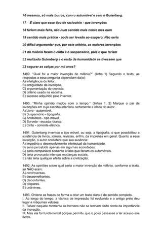 16 mesmos, só mais burros, com o automóvel e sem o Gutenberg.

17   É claro que esse tipo de raciocínio - que invenções

18 fariam mais falta, não num sentido mais nobre mas num

19 sentido mais prático - pode ser levado ao exagero. Não seria

20 difícil argumentar que, por este critério, as maiores invenções

21 do milênio foram o cinto e o suspensório, pois o que teriam

22 realizado Gutenberg e o resto da humanidade se tivessem que

23 segurar as calças por mil anos?

1489. ‘’Qual foi a maior invenção do milênio?’’ (linha 1) Segundo o texto, as
respostas a essa pergunta dependiam da(o):
A) inteligência do leitor.
B) antigüidade da invenção.
C) argumentação do cronista.
D) critério usado na escolha.
E) sucesso adquirido pelo inventor.

1490. ‘’Minha opinião mudou com o tempo.’’ (linhas 1, 2) Marque o par de
invenções em cuja escolha interferiu certamente a idade do autor.
A) Livro - automóvel.
B) Suspensório - tipografia.
C) Antibiótico - tipo móvel.
D) Sorvete - escada rolante.
E) Cinto - corrente elétrica.

1491. Gutenberg inventou o tipo móvel, ou seja, a tipografia, o que possibilitou a
existência de livros, jornais, revistas, enfim, da imprensa em geral. Quanto a essa
invenção, o autor considera que sua ausência:
A) impediria o desenvolvimento intelectual da humanidade.
B) seria percebida apenas em algumas sociedades.
C) seria comparável somente à falta que fariam os automóveis.
D) teria provocado intensas mudanças sociais.
E) não teria qualquer efeito sobre a civilização.

1492. As opiniões sobre qual seria a maior invenção do milênio, conforme o texto,
só NÃO eram:
A) controversas.
B) dessemelhantes.
C) discordantes.
D) díspares.
E) unânimes.

1493. Ordene as frases de forma a criar um texto claro e de sentido completo.
I. Ao longo do tempo, a técnica de impressão foi evoluindo e o antigo prelo deu
lugar a máquinas velozes.
II. Talvez naquele momento os homens não se tenham dado conta da importância
da inovação.
III. Mas ela foi fundamental porque permitiu que o povo passasse a ter acesso aos
livros.
 