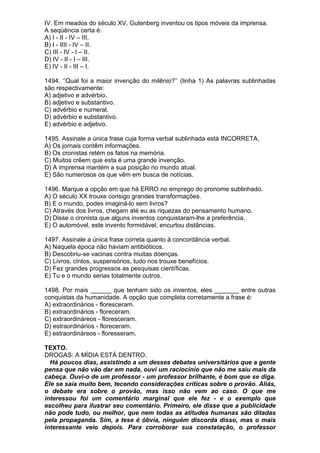 IV. Em meados do século XV, Gutenberg inventou os tipos móveis da imprensa.
A seqüência certa é:
A) I - II - IV – III.
B) I - IIII - IV – II.
C) III - IV - I – II.
D) IV - II - I – III.
E) IV - II - III – I.

1494. ‘’Qual foi a maior invenção do milênio?’’ (linha 1) As palavras sublinhadas
são respectivamente:
A) adjetivo e advérbio.
B) adjetivo e substantivo.
C) advérbio e numeral.
D) advérbio e substantivo.
E) advérbio e adjetivo.

1495. Assinale a única frase cuja forma verbal sublinhada está INCORRETA.
A) Os jornais contêm informações.
B) Os cronistas retém os fatos na memória.
C) Muitos crêem que esta é uma grande invenção.
D) A imprensa mantém a sua posição no mundo atual.
E) São numerosos os que vêm em busca de notícias.

1496. Marque a opção em que há ERRO no emprego do pronome sublinhado.
A) O século XX trouxe consigo grandes transformações.
B) E o mundo, podes imaginá-lo sem livros?
C) Através dos livros, chegam até eu as riquezas do pensamento humano.
D) Disse o cronista que alguns inventos conquistaram-lhe a preferência.
E) O automóvel, este invento formidável, encurtou distâncias.

1497. Assinale a única frase correta quanto à concordância verbal.
A) Naquela época não haviam antibióticos.
B) Descobriu-se vacinas contra muitas doenças.
C) Livros, cintos, suspensórios, tudo nos trouxe benefícios.
D) Fez grandes progressos as pesquisas científicas.
E) Tu e o mundo serias totalmente outros.

1498. Por mais ______ que tenham sido os inventos, eles _______ entre outras
conquistas da humanidade. A opção que completa corretamente a frase é:
A) extraordinários - floresceram.
B) extraordinários - floreceram.
C) extraordináreos - floresceram.
D) estraordinários - floreceram.
E) estraordináreos - floresseram.

TEXTO.
DROGAS: A MÍDIA ESTÁ DENTRO.
  Há poucos dias, assistindo a um desses debates universitários que a gente
pensa que não vão dar em nada, ouvi um raciocínio que não me saiu mais da
cabeça. Ouvi-o de um professor - um professor brilhante, é bom que se diga.
Ele se saía muito bem, tecendo considerações críticas sobre o provão. Aliás,
o debate era sobre o provão, mas isso não vem ao caso. O que me
interessou foi um comentário marginal que ele fez - e o exemplo que
escolheu para ilustrar seu comentário. Primeiro, ele disse que a publicidade
não pode tudo, ou melhor, que nem todas as atitudes humanas são ditadas
pela propaganda. Sim, a tese é óbvia, ninguém discorda disso, mas o mais
interessante veio depois. Para corroborar sua constatação, o professor
 