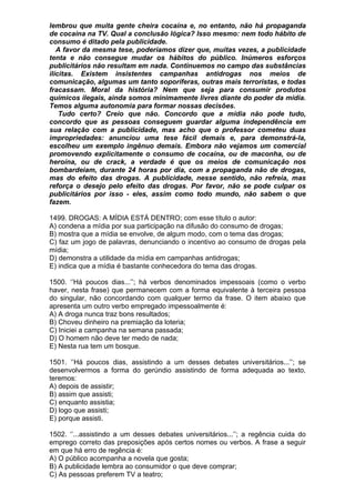lembrou que muita gente cheira cocaína e, no entanto, não há propaganda
de cocaína na TV. Qual a conclusão lógica? Isso mesmo: nem todo hábito de
consumo é ditado pela publicidade.
   A favor da mesma tese, poderíamos dizer que, muitas vezes, a publicidade
tenta e não consegue mudar os hábitos do público. Inúmeros esforços
publicitários não resultam em nada. Continuemos no campo das substâncias
ilícitas. Existem insistentes campanhas antidrogas nos meios de
comunicação, algumas um tanto soporíferas, outras mais terroristas, e todas
fracassam. Moral da história? Nem que seja para consumir produtos
químicos ilegais, ainda somos minimamente livres diante do poder da mídia.
Temos alguma autonomia para formar nossas decisões.
    Tudo certo? Creio que não. Concordo que a mídia não pode tudo,
concordo que as pessoas conseguem guardar alguma independência em
sua relação com a publicidade, mas acho que o professor cometeu duas
impropriedades: anunciou uma tese fácil demais e, para demonstrá-la,
escolheu um exemplo ingênuo demais. Embora não vejamos um comercial
promovendo explicitamente o consumo de cocaína, ou de maconha, ou de
heroína, ou de crack, a verdade é que os meios de comunicação nos
bombardeiam, durante 24 horas por dia, com a propaganda não de drogas,
mas do efeito das drogas. A publicidade, nesse sentido, não refreia, mas
reforça o desejo pelo efeito das drogas. Por favor, não se pode culpar os
publicitários por isso - eles, assim como todo mundo, não sabem o que
fazem.

1499. DROGAS: A MÍDIA ESTÁ DENTRO; com esse título o autor:
A) condena a mídia por sua participação na difusão do consumo de drogas;
B) mostra que a mídia se envolve, de algum modo, com o tema das drogas;
C) faz um jogo de palavras, denunciando o incentivo ao consumo de drogas pela
mídia;
D) demonstra a utilidade da mídia em campanhas antidrogas;
E) indica que a mídia é bastante conhecedora do tema das drogas.

1500. ‘’Há poucos dias...’’; há verbos denominados impessoais (como o verbo
haver, nesta frase) que permanecem com a forma equivalente à terceira pessoa
do singular, não concordando com qualquer termo da frase. O item abaixo que
apresenta um outro verbo empregado impessoalmente é:
A) A droga nunca traz bons resultados;
B) Choveu dinheiro na premiação da loteria;
C) Iniciei a campanha na semana passada;
D) O homem não deve ter medo de nada;
E) Nesta rua tem um bosque.

1501. ‘’Há poucos dias, assistindo a um desses debates universitários...’’; se
desenvolvermos a forma do gerúndio assistindo de forma adequada ao texto,
teremos:
A) depois de assistir;
B) assim que assisti;
C) enquanto assistia;
D) logo que assisti;
E) porque assisti.

1502. ‘’...assistindo a um desses debates universitários...’’; a regência cuida do
emprego correto das preposições após certos nomes ou verbos. A frase a seguir
em que há erro de regência é:
A) O público acompanha a novela que gosta;
B) A publicidade lembra ao consumidor o que deve comprar;
C) As pessoas preferem TV a teatro;
 