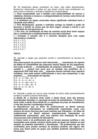 89. Os fragmentos abaixo constituem um texto, mas estão desordenados.
Numere-os, observando a ordem em que devem ocorrer para constituírem um
texto coeso e coerente, e assinale a seqüência correspondente.
( ) Essa incapacidade, que é também uma impossibilidade de exercer a
cidadania, fomenta a censura e a obrigatoriedade de normas como forma de
conquista da ordem.
( ) A existência de regras acrescidas desse significado individual torna o
resultado mais efetivo.
( ) Para Montesquieu, quando o indivíduo entrega ao Estado o poder de
governar e decidir os rumos que ele deve seguir, começa a morrer a sua
capacidade de auto governar-se.
( ) Por isso, na constituição da ética de controle social deve haver espaço
para a contribuição e estabelecimento de uma ética individual.
( ) Contudo, a coerção não é o caminho desejado para uma nação
democrática e moderna.
a) 4, 3, 1, 5, 2
b) 2, 5, 1, 4, 3
c) 4, 1, 3, 5, 2
d) 3, 2, 1, 5, 4
e) 3, 4, 5, 2, 1

TEXTO.

90. Assinale a opção que preenche correta e coerentemente as lacunas do
TEXTO.
Uma preocupação do governo está relacionada ___ manutenção do registro
do débito na contabilidade das empresas mesmo depois de seu pagamento.
Isso pode propiciar __ contabilização de prejuízos referentes ___ variação
cambial e ___gastos com juros que na verdade não existiriam. Se o
pagamento tiver sido feito, mas __ empresas tiverem mantido seus registros
contábeis, isso pode reduzir artificialmente o lucro das companhias, o que
prejudica ____ arrecadação do imposto.
a) a – a – a – aos – as – à
b) a – à – à – a – às – a
c) à – a – à – aos – as – a
d) à – à – a – aos – às – à
e) a – à – a – à – às - a
TEXTOS.

91. Assinale a opção em que as duas versões do trecho estão gramaticalmente
corretas e contêm a mesma informação.
a) Desde 95, o Governo tenta coibir a elisão fiscal. Uma das brechas
consideradas fechadas é a operação de preço de transferência. / O Governo
tenta coibir a elisão fiscal desde 95, e a operação de preço de transferência,
é uma das brechas consideradas fechadas.
b) Descobriu-se que as filiais de multinacionais no Brasil estavam
superfaturando importações ou subfaturando exportações como uma
maneira de enviar recursos para suas matrizes sem tributação. / As filiais de
multinacionais no Brasil estavam superfaturando importações ou
subfaturando exportações, pois uma maneira sem tributação de enviar
recursos para suas matrizes foi descoberto.
c) Casos como o de profissionais que se tornam pessoas jurídicas e são
contratados para prestar serviços fazem parte do grupo em relação ao qual
também se pretende intensificar a fiscalização. / Os profissionais que são
contratados para prestar serviços às pessoas jurídicas são alguns dos
casos que fazem parte do grupo que também pretende intensificarem a
fiscalização.
 