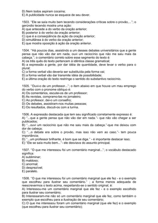 D) Nem todos aspiram cocaína;
E) A publicidade nunca se esquece de seu dever.

1503. ‘’Ele se saía muito bem tecendo considerações críticas sobre o provão,...’’; o
gerúndio tecendo mostra uma ação:
A) que antecede a do verbo da oração anterior;
B) posterior à do verbo da oração anterior;
C) que é a conseqüência da ação da oração anterior;
D) simultânea à do verbo da oração anterior;
E) que mostra oposição à ação da oração anterior.

1504. ‘’Há poucos dias, assistindo a um desses debates universitários que a gente
pensa que não vão dar em nada, ouvi um raciocínio que não me saiu mais da
cabeça.’’; o comentário correto sobre esse segmento do texto é:
A) os três quês do texto pertencem à idêntica classe gramatical;
B) a expressão a gente, por dar idéia de quantidade, deve levar o verbo para o
plural;
C) a forma verbal vão deveria ser substituída pela forma vai;
D) a forma verbal vão dar transmite idéia de possibilidade;
E) a última oração do texto restringe o sentido do substantivo raciocínio.

1505. ‘’Ouvi-o de um professor...’’; o item abaixo em que houve um mau emprego
do verbo com o pronome oblíquo é:
A) Os comentários, escutei-os de um professor;
B) As revistas, compramo-las no jornaleiro;
C) Ao professor, dei-o um conselho;
D) Os debates, assistiram-nos muitas pessoas;
E) Os resultados, discuti-os com a turma.

1506. A expressão destacada que tem seu significado corretamente expresso é:
A) ‘’...que a gente pensa que não vão dar em nada.’’- que não vão chegar a ser
publicados;
B) ‘’...ouvi um raciocínio que não me saiu mais da cabeça.’’-que me deixou com
dor de cabeça;
C) ‘’...o debate era sobre o provão, mas isso não vem ao caso.’’- tem pouca
importância;
D) ‘’...um professor brilhante, é bom que se diga.’’ - é importante destacar isso;
E) ‘’Ele se saía muito bem...’’- ele desviava do assunto principal.

1507. ‘’O que me interessou foi um comentário marginal...’’; o vocábulo destacado
significa:
A) subliminar;
B) maldoso;
C) anormal;
D) desprezível;
E) paralelo.

1508. ‘’O que me interessou foi um comentário marginal que ele fez - e o exemplo
que escolheu para ilustrar seu comentário.’’ ; a forma menos adequada de
reescrevermos o texto acima, respeitando-se o sentido original, é:
A) Interessou-me um comentário marginal que ele fez - e o exemplo escolhido
para ilustrar seu comentário;
B) Interessaram-me não só um comentário marginal que ele fez, como também o
exemplo que escolheu para a ilustração de seu comentário;
C) O que me interessou foram um comentário marginal (que ele fez) e o exemplo
(que escolheu para ilustrar seu comentário);
 