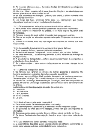 B) As recentes alterações que... (haver) no Código Civil brasileiro são elogiáveis
em muitos aspectos.
C) Não nos... (dizer) respeito definir o que é ou não é legítimo, se não distinguimos
entre o que é e o que não é um fato social.
D) Se dos postulados dos códigos... (nascer) todo direito, a justiça humana seria
uma simples convenção.
E) Ao longo das lutas feministas tanta coisa se... (conquistar) que muitos
dispositivos legais se tornaram imediatamente obsoletos.

1512. Os tempos verbais estão adequadamente articulados na frase:
A) As mulheres muito lutariam para que possam ter seus direitos respeitados.
B) Esses valores se instituíram na prática, e só muito depois houveram sido
formalizados.
C) Firma-se o senso do que é justo à proporção que passassem os anos.
D) São de se elogiar as alterações apresentadas pelo Código que recentemente
se lançou.
E) Coube às mulheres lutar para que sejam reconhecidos os direitos que lhes
negássemos.

1513. A expressão de cujo preenche corretamente a lacuna da frase:
A) É um processo de luta... sucesso muitas se empenham.
B) As novidades do novo Código Civil,... muito se falou, são um tanto tímidas.
C) As lutas feministas,... sucesso ninguém mais duvida, travaram-se ao longo de
muitas décadas.
D) A grande tarefa do legislador,... esforço devemos reconhecer, é acompanhar a
evolução dos fatos da cultura.
E) As práticas sociais,... valor nenhum outro deveria se sobrepor, são por vezes
ignoradas.

1514. Considere os seguintes casos:
I. Os homens, que ignoram os direitos da mulher, passarão a acatá-los. Os
homens que ignoram os direitos da mulher passarão a acatá-los.
II. Somente, agora o Código Civil brasileiro incorporou as mudanças ocorridas.
Somente agora o Código Civil brasileiro incorporou as mudanças ocorridas.
III. O valor de um código, estabelecido por convenção, deve ser comprovado na
prática. O valor de um código estabelecido por convenção deve ser comprovado
na prática.
A alteração na pontuação provoca alteração de sentido em:
A) I, somente.
B) I e II, somente.
C) I e III, somente.
D) II e III, somente.
E) I, II e III.

1515. A única frase corretamente construída é:
A) Espero que Vossa Excelência aprecieis o novo código.
B) Se o senhor preferir, aguardarei que termines a leitura integral do código.
C) Se passares os olhos pela nova redação, poderá ver que são pequenas as
alterações.
D) Conserva contigo esse exemplar do novo código; não vá perdê-lo, por favor.
E) Se Vossa Senhoria não fizer objeção, levo-lhe ainda hoje a nova redação do
código.

1516. Está inteiramente clara e correta a redação da frase:
A) É na constância da prática que os valores culturais se retificam, confirmando-se
assim como valores onde sua legitimidade torna-se indiscutível.
 
