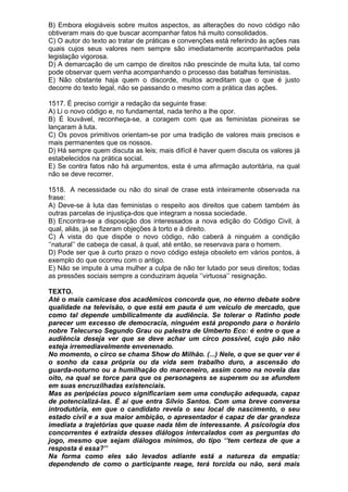 B) Embora elogiáveis sobre muitos aspectos, as alterações do novo código não
obtiveram mais do que buscar acompanhar fatos há muito consolidados.
C) O autor do texto ao tratar de práticas e convenções está referindo às ações nas
quais cujos seus valores nem sempre são imediatamente acompanhados pela
legislação vigorosa.
D) A demarcação de um campo de direitos não prescinde de muita luta, tal como
pode observar quem venha acompanhando o processo das batalhas feministas.
E) Não obstante haja quem o discorde, muitos acreditam que o que é justo
decorre do texto legal, não se passando o mesmo com a prática das ações.

1517. É preciso corrigir a redação da seguinte frase:
A) Li o novo código e, no fundamental, nada tenho a lhe opor.
B) É louvável, reconheça-se, a coragem com que as feministas pioneiras se
lançaram à luta.
C) Os povos primitivos orientam-se por uma tradição de valores mais precisos e
mais permanentes que os nossos.
D) Há sempre quem discuta as leis; mais difícil é haver quem discuta os valores já
estabelecidos na prática social.
E) Se contra fatos não há argumentos, esta é uma afirmação autoritária, na qual
não se deve recorrer.

1518. A necessidade ou não do sinal de crase está inteiramente observada na
frase:
A) Deve-se à luta das feministas o respeito aos direitos que cabem também às
outras parcelas de injustiça-dos que integram a nossa sociedade.
B) Encontra-se a disposição dos interessados a nova edição do Código Civil, à
qual, aliás, já se fizeram objeções à torto e à direito.
C) À vista do que dispõe o novo código, não caberá à ninguém a condição
‘’natural’’ de cabeça de casal, à qual, até então, se reservava para o homem.
D) Pode ser que à curto prazo o novo código esteja obsoleto em vários pontos, à
exemplo do que ocorreu com o antigo.
E) Não se impute à uma mulher a culpa de não ter lutado por seus direitos; todas
as pressões sociais sempre a conduziram àquela ‘’virtuosa’’ resignação.

TEXTO.
Até o mais camicase dos acadêmicos concorda que, no eterno debate sobre
qualidade na televisão, o que está em pauta é um veículo de mercado, que
como tal depende umbilicalmente da audiência. Se tolerar o Ratinho pode
parecer um excesso de democracia, ninguém está propondo para o horário
nobre Telecurso Segundo Grau ou palestra de Umberto Eco: é entre o que a
audiência deseja ver que se deve achar um circo possível, cujo pão não
esteja irremediavelmente envenenado.
No momento, o circo se chama Sh