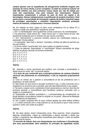 sempre apenas com os expedientes do alongamento mediante resgate com
emissão de novos títulos a juros corrigidos. O saldo do comércio exterior de
US$ 306 milhões nos dois primeiros meses deste ano não foi obtido por
meio das exportações, mas pela redução das importações. Reduzir
importações compromete a entrada no país de bens de capital e de
tecnologias, fatores indispensáveis à qualificação do produto brasileiro. Está
posta assim a necessidade de introdução urgente de política industrial capaz
de privilegiar exportações e substituir importações mediante produção
interna de matrizes, componentes e insumos básicos.

94. Em relação ao texto, julgue os itens como verdadeiros (V) ou falsos (F) e
marque a opção que apresenta a seqüência correta.
( ) Em “a manifestações” seria igualmente correta a estrutura “às manifestações”.
( ) As estruturas “nada menos de”, “nada menos que” e “nada menos do que” são
igualmente aceitáveis para o contexto em que ocorre a primeira.
( ) Em “administrá-la” o pronome enclítico retoma por substituição coesiva a
expressão “dívida pública”.
( ) A expressão “para todo o sempre” neutraliza a ênfase da idéia do período por
seu tom bíblico.
( ) A forma verbal “compromete” tem como sujeito um agente humano.
( ) Caso as palavras “exportações” e “importações” fossem precedidas de artigo
definido no plural o período se tornaria incoerente.
a) V, V, V, F, F, F
b) V, V, F, F, V, V
c) F, V, F, V, F, V
d) F, F, V, F, V, F
e) F, V, V, F, F, V

TEXTO.

95. Assinale a norma gramatical que justifica, com correção e propriedade, a
flexão plural do verbo “ser” no período abaixo.
“Já é mais do que conhecido que o principal problema do sistema tributário
nacional são justamente as contribuições, e não os impostos propriamente
ditos.”
a) “Com os verbos ser e parecer a concordância se faz de preferência com o
predicativo, se este é plural.”
b) “Nas frases em que ocorre a locução invariável é que, o verbo concorda com o
substantivo ou pronome que a precede, pois são eles efetivamente o seu sujeito.”
c) “Se tanto o sujeito como o predicativo forem personativos e nenhum dos dois for
pronome pessoal, a concordância será facultativa (pode-se concordar com o
sujeito ou o predicativo).”
d) “Expressões de sentido quantitativo (...) acompanhadas de complemento no
plural admitem concordância verbal no singular ou no plural.” (Manual de Redação
da Presidência da República)
e) “Se o sujeito composto tem os seus núcleos ligados por série aditiva enfática
(...), o verbo concorda com o mais próximo ou vai ao plural (o que é mais comum
quando o verbo vem antes do sujeito)”.

TEXTO.

96. No texto abaixo, foram introduzidos erros. Para saná-los, foram propostas
algumas substituições. Julgue as substituições e depois assinale a opção que
contém a seqüência das alterações necessárias para adequar o texto ao padrão
culto formal do idioma.
“O conceito de tributo, face sua interpretação nos conformes à Constituição,
tem essa peculiaridade: deve obedecer ao princípio da legalidade estrita.
 