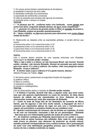 7. Os versos acima ilustram características do Arcadismo:
a) exaltação à natureza da terra natal.
b) declarada contenção dos sentimentos.
c) expressão de sentimentos universais.
d) volta ao passado para escapar das agruras do presente.
e) oposição entre o campo e a cidade.
TEXTOS.
I – “A parança que foi conforme estou vivo lembrado numa vereda sem
nome nem fama, corguinho deitado demais, de água muito simplificada.”
II – “...penetrar no universo do grande sertão é trilhar as veredas da poesia e,
com Riobaldo, propor-se grandes questionamentos.”
III – “Após a batalha, os jagunços pararam para descansar num curso d’água
orlado de buritis.”

8. Observando as relações entre as expressões grifadas, é correto afirmar que
ocorre:
a) homonímia entre I e II e antonímia entre I e III.
b) polissemia entre I e II e sinonímia entre I e III.
c) paronímia entre I e II e homonímia entre I e III.
d) homonímia entre I e II e sinonímia entre II e III.

TEXTO.
Leia o excerto abaixo extraído de uma suposta entrevista com Riobaldo,
personagem de Grande sertão: veredas.
“Mire e veja o leitor e a leitora: se não houvesse Brasil, não haveria ‘Grande
sertão: veredas’, não haveria Riobaldo. Deviam ter pensado que pelo menos
para isso serviu. E o resto é silêncio. Ou melhor, mais uma pergunta senhor
Riobaldo. O que é silêncio?
R O senhor sabe o que o silêncio é? É a gente mesmo, demais.”
(Alberto Pompeu de Toledo, Veja).

9. No trecho acima, predominam as seguintes funções da linguagem:
a) poética e fática.
b) fática e conativa.
c) expressiva e poética.
d) conativa e metalingüística.
TEXTOS.
Leia as observações abaixo a respeito de Grande sertão veredas.
I – A história é narrada, durante três dias, a alguém culto, que toma notas,
mas que não aparece explicitamente no corpo da narrativa. As falas desse
homem da cidade não são reproduzidas no livro. Sabemos de suas
intervenções somente por meio das respostas de Riobaldo.
II – Como se trata da longa fala de um fazendeiro do noroeste de Minas
Gerais, que foi jagunço e não teve muito estudo, a linguagem do livro é
marcada por expressões típicas do lugar em que vive o narrador-perso-
nagem, por provérbios e exemplos tirados do seu cotidiano rural.
III – Quanto à estruturação do romance, não há divisão em capítulos. O início
se dá com um travessão, marcando a fala de um personagem Riobaldo
   fala essa que só é interrompida quando ele acaba de contar a história.
IV – As histórias contadas por Riobaldo desenrolam-se no sertão, o espaço
síntese onde as ações humanas são refletidas. Nele, cada rio, cada vereda,
cada árvore ou pássaro, sem deixarem de pertencer ao mundo natural,
mantêm profunda correspondência com a esfera humana. Daí a preocupação
do autor com uma delimitação geográfica precisa, que o mantém fiel aos
nomes de rios e cidades existentes na região.
 