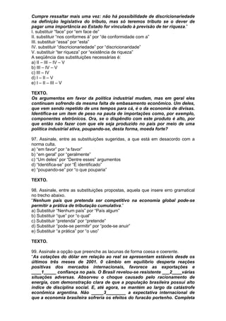 Cumpre ressaltar mais uma vez: não há possibilidade de discricionariedade
na definição legislativa do tributo, mas só teremos tributo se o dever de
pagar uma importância ao Estado for vinculado à previsão de ter riqueza.”
I. substituir “face” por “em face de”
II. substituir “nos conformes à” por “de conformidade com a”
III. substituir “essa” por “esta”
IV. substituir “discricionariedade” por “discricionaridade”
V. substituir “ter riqueza” por “existência de riqueza”
A seqüência das substituições necessárias é:
a) II – III – IV – V
b) III – IV – V
c) III – IV
d) I – II – V
e) I – II – III – V

TEXTO.
Os argumentos em favor da política industrial mudam, mas em geral eles
continuam sofrendo da mesma falta de embasamento econômico. Um deles,
que vem sendo repetido de uns tempos para cá, é o da economia de divisas.
Identifica-se um item de peso na pauta de importações como, por exemplo,
componentes eletrônicos. Ora, se o dispêndio com este produto é alto, por
que então não fazer com que ele seja produzido no país por meio de uma
política industrial ativa, poupando-se, desta forma, moeda forte?

97. Assinale, entre as substituições sugeridas, a que está em desacordo com a
norma culta.
a) “em favor” por “a favor”
b) “em geral” por “geralmente”
c) “Um deles” por “Dentre esses” argumentos
d) “Identifica-se” por “É identificado”
e) “poupando-se” por “o que pouparia”

TEXTO.

98. Assinale, entre as substituições propostas, aquela que insere erro gramatical
no trecho abaixo.
“Nenhum país que pretenda ser competitivo na economia global pode-se
permitir a prática de tributação cumulativa.”
a) Substituir “Nenhum país” por “País algum”
b) Substituir “que” por “o qual”
c) Substituir “pretenda” por “pretende”
d) Substituir “pode-se permitir” por “pode-se anuir”
e) Substituir “a prática” por “o uso”

TEXTO.

99. Assinale a opção que preenche as lacunas de forma coesa e coerente.
“As cotações do dólar em relação ao real se apresentam estáveis desde os
últimos três meses de 2001. 0 câmbio em equilíbrio desperta reações
positivas dos mercados internacionais, favorece as exportações e
____1_____ confiança no país. O Brasil revelou-se resistente ___2____várias
situações adversas. Absorveu o choque causado pelo racionamento de
energia, com demonstração clara de que a população brasileira possui alto
índice de disciplina social. E, até agora, se mantém ao largo da catástrofe
econômica argentina. Não _____3________ a expectativa internacional de
que a economia brasileira sofreria os efeitos do furacão portenho. Completa
 