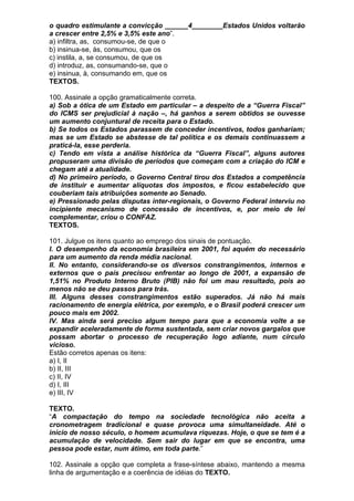 o quadro estimulante a convicção ______4________Estados Unidos voltarão
a crescer entre 2,5% e 3,5% este ano”.
a) infiltra, as, consumou-se, de que o
b) insinua-se, às, consumou, que os
c) instila, a, se consumou, de que os
d) introduz, as, consumando-se, que o
e) insinua, à, consumando em, que os
TEXTOS.

100. Assinale a opção gramaticalmente correta.
a) Sob a ótica de um Estado em particular – a despeito de a “Guerra Fiscal”
do ICMS ser prejudicial à nação –, há ganhos a serem obtidos se ouvesse
um aumento conjuntural de receita para o Estado.
b) Se todos os Estados parassem de conceder incentivos, todos ganhariam;
mas se um Estado se abstesse de tal política e os demais continuassem a
praticá-la, esse perderia.
c) Tendo em vista a análise histórica da “Guerra Fiscal”, alguns autores
propuseram uma divisão de períodos que começam com a criação do ICM e
chegam até a atualidade.
d) No primeiro período, o Governo Central tirou dos Estados a competência
de instituir e aumentar alíquotas dos impostos, e ficou estabelecido que
couberiam tais atribuições somente ao Senado.
e) Pressionado pelas disputas inter-regionais, o Governo Federal interviu no
incipiente mecanismo de concessão de incentivos, e, por meio de lei
complementar, criou o CONFAZ.
TEXTOS.

101. Julgue os itens quanto ao emprego dos sinais de pontuação.
I. O desempenho da economia brasileira em 2001, foi aquém do necessário
para um aumento da renda média nacional.
II. No entanto, considerando-se os diversos constrangimentos, internos e
externos que o país precisou enfrentar ao longo de 2001, a expansão de
1,51% no Produto Interno Bruto (PIB) não foi um mau resultado, pois ao
menos não se deu passos para trás.
III. Alguns desses constrangimentos estão superados. Já não há mais
racionamento de energia elétrica, por exemplo, e o Brasil poderá crescer um
pouco mais em 2002.
IV. Mas ainda será preciso aIgum tempo para que a economia volte a se
expandir aceleradamente de forma sustentada, sem criar novos gargalos que
possam abortar o processo de recuperação logo adiante, num círculo
vicioso.
Estão corretos apenas os itens:
a) I, II
b) II, III
c) II, IV
d) I, III
e) III, IV

TEXTO.
“A compactação do tempo na sociedade tecnológica não aceita a
cronometragem tradicional e quase provoca uma simultaneidade. Até o
início de nosso século, o homem acumulava riquezas. Hoje, o que se tem é a
acumulação de velocidade. Sem sair do lugar em que se encontra, uma
pessoa pode estar, num átimo, em toda parte.”

102. Assinale a opção que completa a frase-síntese abaixo, mantendo a mesma
linha de argumentação e a coerência de idéias do TEXTO.
 
